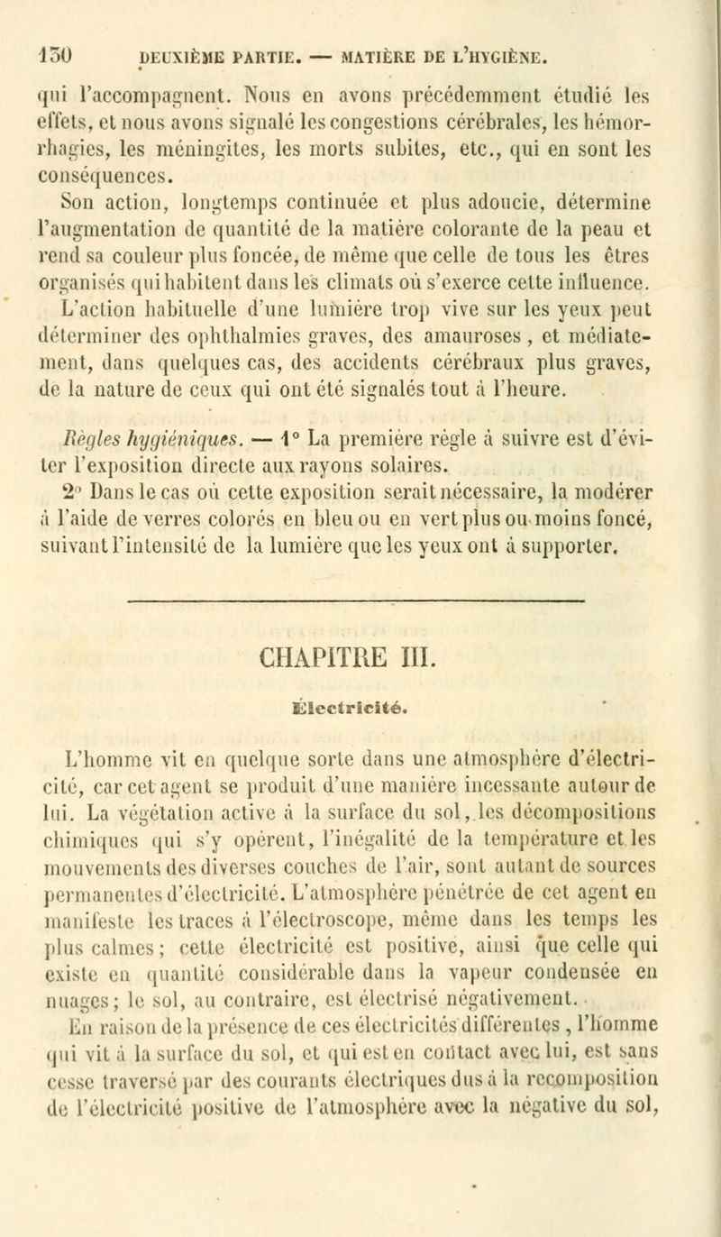 qui l'accompagnent. Nous en avons précédemment étudié les effets, et nous avons signalé les congestions cérébrales, les hémor- rhagies, les méningites, les morts subites, etc., qui en sont les conséquences. Son action, longtemps continuée et plus adoucie, détermine l'augmentation de quantité de la matière colorante de la peau et rend sa couleur plus foncée, de même que celle de tous les êtres organisés qui habitent dans les climats où s'exerce cette influence. L'action habituelle d'une lumière trop vive sur les yeux peut déterminer des ophlhalmies graves, des amauroses, et médiate- ment, dans quelques cas, des accidents cérébraux plus graves, de la nature de ceux qui ont été signalés tout à l'heure. Règles hygiéniques. — 1° La première règle à suivre est d'évi- ter l'exposition directe aux rayons solaires. 2° Dans le cas où cette exposition serait nécessaire, la modérer à l'aide de verres colorés en bleu ou en vert plus ou moins foncé, suivant l'intensité de la lumière que les yeux ont à supporter. CHAPITRE III. électricité. L'homme vit en quelque sorte dans une atmosphère d'électri- cité, car cet agent se produit d'une manière incessante autour de lui. La végétation active à la surface du sol, les décompositions chimiques qui s'y opèrent, l'inégalité delà température et les mouvements des diverses couches de l'air, sont autant de sources permanentes d'électricité, L'atmosphère pénétrée de cet agent en manifeste les traces à l'éleclroscope, même dans les temps les plus calmes; cette électricité est positive, ainsi que celle qui existe en quantité considérable dans la vapeur condensée en nuages; le sol, au contraire, est électrisé négativement. Lu raison de la présence de ces électricités différentes , l'homme qui vit à la surface du sol, et qui est en contact avec lui, est sans cesse traversé par des courants électriques dus d la recomposition de l'électricité positive de l'atmosphère avec la négative du sol,