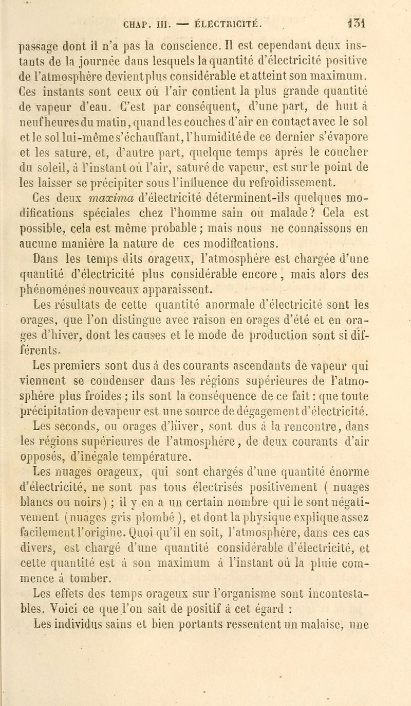 CHAP. III. — ÉLECTRICITÉ. 434 passage dont il n'a pas la conscience. Il est cependant deux ins- tants de la journée dans lesquels la quantité d'électricité positive de l'atmosphère devient plus considérable et atteint son maximum. Ces instants sont ceux où l'air contient la plus grande quantité de vapeur d'eau. C'est par conséquent, d'une part, de huit à neuf heures du matin, quand les couches d'air en contact avec le sol et le sol lui-même s'échauffant, l'humidité de ce dernier s'évapore et les sature, et, d'autre part, quelque temps après le coucher du soleil, à l'instant où l'air, saturé de vapeur, est sur le point de les laisser se précipiter sous l'iniluence du refroidissement. Ces deux maxima d'électricité déterminent-ils quelques mo- difications spéciales chez l'homme sain ou malade? Cela est possible, cela est même probable ; mais nous ne connaissons en aucune manière la nature de ces modifications. Dans les temps dits orageux, l'atmosphère est chargée d'une quantité d'électricité plus considérable encore, mais alors des phénomènes nouveaux apparaissent. Les résultats de cette quantité anormale d'électricité sont les orages, que l'on distingue avec raison en orages d'été et en ora- ges d'hiver, dont les causes et le mode de production sont si dif- férents, Les premiers sont dus à des courants ascendants de vapeur qui viennent se condenser dans les régions supérieures de l'atmo- sphère plus froides ; ils sont la conséquence de ce fait : que toute précipitation de vapeur est une source de dégagement d'électricité. Les seconds, ou orages d'hiver, sont dus à la rencontre, dans les régions supérieures de l'atmosphère, de deux courants d'air opposés, d'inégale température. Les nuages orageux, qui sont chargés d'une quantité énorme d'électricité, ne sont pas tous électrisés positivement ( nuages blancs ou noirs) ; il y en a un certain nombre qui le sont négati- vement (nuages gris plombé), et dont la physique explique assez facilement l'origine. Quoi qu'il en soit, l'atmosphère, dans ces cas divers, est chargé d'une quantité considérable d'électricité, et cette quantité est à son maximum à l'instant où la pluie com- mence à tomber. Les effets des temps orageux sur l'organisme sont incontesta- bles. Voici ce que l'on sait de positif à cet égard : Les individus sains et bien portants ressentent un malaise, une