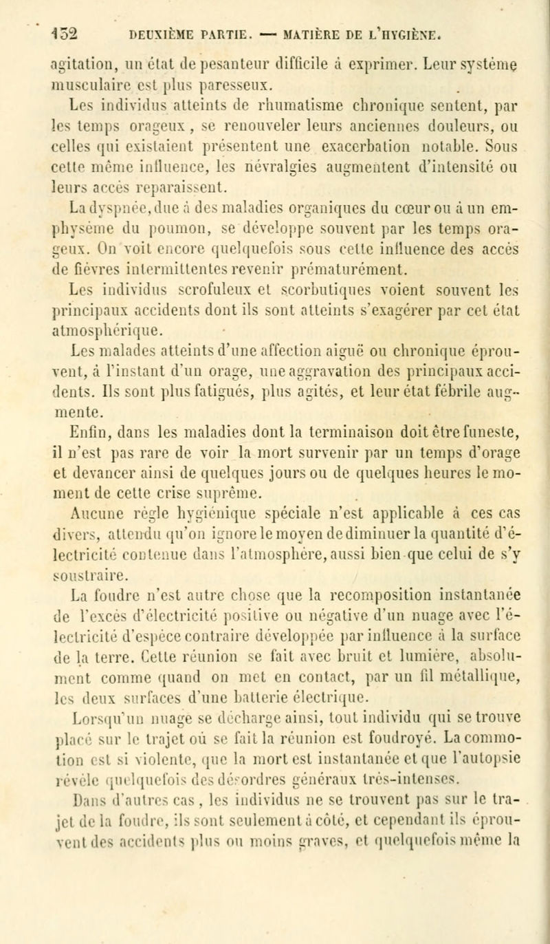 agitation, un état de pesanteur difficile à exprimer. Leur système musculaire est plus paresseux. Les individus atteints de rhumatisme chronique sentent, par les temps orageux , se renouveler leurs anciennes douleurs, ou celles qui existaient présentent une exacerbation notable. Sous cette même influence, les névralgies augmentent d'intensité ou leurs accès reparaissent. La dyspnée, due à des maladies organiques du cœur ou à un em- physème du poumon, se développe souvent par les temps ora- geux. On voit encore quelquefois sous celle inlluence des accès de fièvres intermittentes revenir prématurément. Les individus scrofulcux et scorbutiques voient souvent les principaux accidents dont ils sont atteints s'exagérer par cet état atmosphérique. Les malades atteints d'une affection aiguë ou chronique éprou- vent, à l'instant d'un orage, une aggravation des principaux acci- dents. Ils sont plus fatigués, plus agités, et leur état fébrile aug- mente. Enfin, dans les maladies dont la terminaison doit être funeste, il n'est pas rare de voir la mort survenir par un temps d'orage et devancer ainsi de quelques jours ou de quelques heures le mo- ment de cette crise suprême. Aucune règle hygiénique spéciale n'est applicable à ces cas divers, attendu qu'on ignore le moyen de diminuer la quantité d'é- lectricité contenue dans l'atmosphère,aussi bien que celui de s'y soustraire. La foudre n'est autre chose que la recomposition instantanée de l'excès d'électricité positive ou négative d'un nuage avec l'é- lectricité d'espèce contraire développée par influence à la surface de la terre. Cette réunion se fait avec bruit et lumière, absolu- ment comme quand on met en contact, par un fil métallique, h- deux surfaces d'une batterie électrique. Lorsqu'un nuage se décharge ainsi, tout individu qui se trouve placé sur le trajet où se fait la réunion est foudroyé. La commo- tion est si violente, que la mort est instantanée et que l'autopsie révèle qui Iquefois des désordres généraux très-intenses. Dans d'autres cas, les individus ne se trouvent pas sur le tra- jet de la foudre, ils sont seulement à côté, et cependant ils éprou- vent des accidents pins ou moins graves, et quelquefois même la