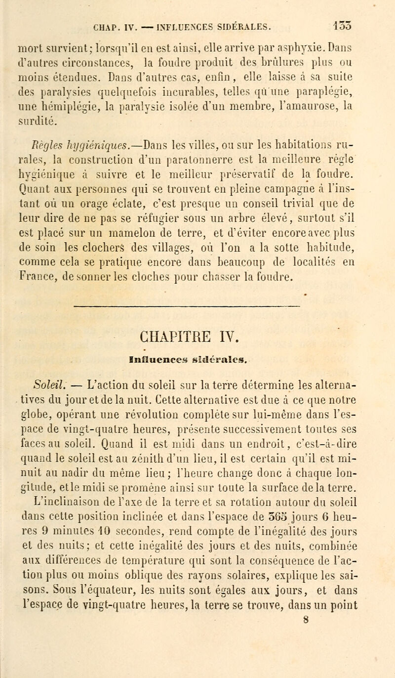 mort survient; lorsqu'il en est ainsi, elle arrive par asphyxie.Dans d'autres circonstances, la foudre produit des brûlures plus ou moins étendues. Dans d'autres cas, enfin , elle laisse à sa suite des paralysies quelquefois incurables, telles qû une paraplégie, une hémiplégie, la paralysie isolée d'un membre, l'amaurose, La surdité. Règles hygiéniques.—Bans les villes, ou sur les habitations ru- rales, la construction d'un paratonnerre est la meilleure régie hygiénique à suivre et le meilleur préservatif de la foudre. Quant aux personnes qui se trouvent en pleine campagne à l'ins- tant où un orage éclate, c'est presque un conseil trivial que de leur dire de ne pas se réfugier sous un arbre élevé, surtout s'il est placé sur un mamelon de terre, et d'éviter encore avec plus de soin les clochers des villages, où l'on a la sotte habitude, comme cela se pratique encore dans beaucoup de localités en France, de sonner les cloches pour chasser la foudre. CHAPITRE IV. Influences sidérales. Soleil. — L'action du soleil sur la terre détermine les alterna- tives du jour et de la nuit. Cette alternative est due à ce que notre globe, opérant une révolution complète sur lui-même dans l'es- pace de vingt-quatre heures, présente successivement toutes ses faces au soleil. Quand il est midi dans un endroit, c'est-à-dire quand le soleil est au zénith d'un lieu, il est certain qu'il est mi- nuit au nadir du même lieu ; l'heure change donc à chaque lon- gitude, etle midi se promène ainsi sur toute la surface delà terre. L'inclinaison de l'axe de la terre et sa rotation autour du soleil dans cette position inclinée et dans l'espace de 565 jours 6 heu- res 9 minutes 40 secondes, rend compte de l'inégalité des jours et des nuits; et cette inégalité des jours et des nuits, combinée aux différences de température qui sont la conséquence de l'ac- tion plus ou moins oblique des rayons solaires, explique les sai- sons. Sous l'équateur, les nuits sont égales aux jours, et dans l'espace de vingt-quatre heures, la terre se trouve, dans un point 8