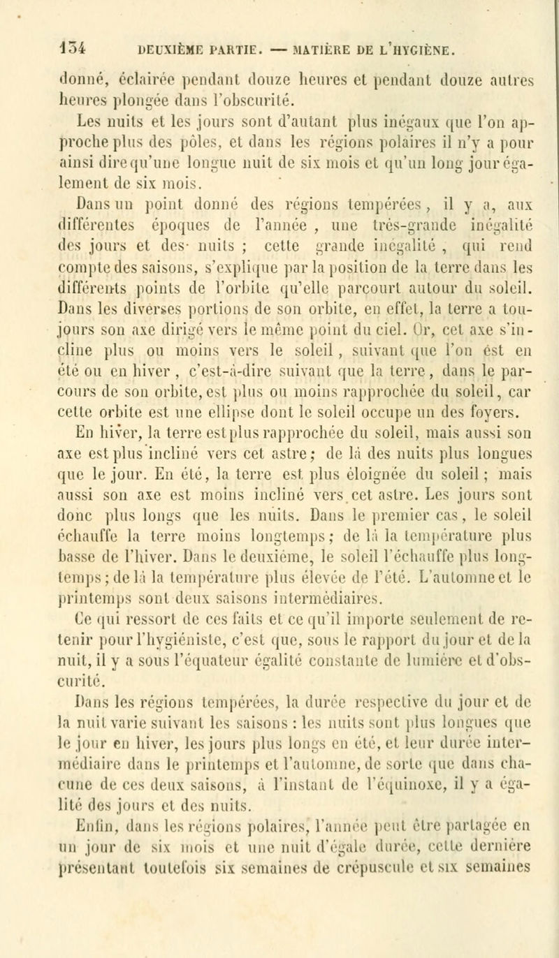 donné, éclairée pendant douze heures et pendant douze autres heures plongée dans l'obscurité. Les nuits et les jours sont d'autant plus inégaux que l'on ap- proche plus des pôles, et dans les régions polaires il n'y a pour ainsi direqu'uné longue nuit de six mois et qu'un long jour éga- lement de six mois. Dans un point donné des régions tempérées. il y a, aux différentes époques de Tannée , une très-grande inégalité des jours et des- nuits ; cette grande inégalité , qui rend compte des saisons, s'explique par la position de la terre dans les différents points de l'orbite qu'elle parcourt autour du soleil. Dans les diverses portions de son orbite, en effet, la terre a tou- jours son axe dirigé vers le même point du ciel. Or, cet axe s'in- cline plus ou moins vers le soleil, suivant que l'on est en été ou en hiver , c'est-à-dire suivant que la terre, dans le par- cours de son orbite,est plus ou moins rapprochée du soleil, car cette orbite est une ellipse dont le soleil occupe un des foyers. En hiver, la terre est plus rapprochée du soleil, mais aussi son axe est plus incliné vers cet astre; de là des nuits plus longues que le jour. En été, la terre est plus éloignée du soleil; mais aussi son axe est moins incliné vers.cet astre. Les jours sont donc plus longs que les nuits. Dans le premier cas, le soleil échauffe la terre moins longtemps; de là la température plus basse de l'hiver. Dans le deuxième, le soleil l'échauffé plus long- temps; de là la température plus élevée de Fêté. L'automne et le printemps sont deux saisons intermédiaires. Ce qui ressort de ces faits et ce qu'il importe seulement de re- tenir pour l'hygiéniste, c'est que, sous le rapport du jour et de la nuit, il y a sous l'équateur égalité constante de lumière et d'obs- curité. Dans les régions tempérées, la durée respective du jour et de la nuit varie suivant les saisons : les nuits sont plus longues que le jour en hiver, les jours plus longs en été, et leur durée inter- médiaire dans le printemps et l'automne, de sorte que dans cha- cune de ces deux saisons^ à l'instant de l'équinoxe, il y a éga- lité des jours et des nuits. Enfin, flans les régions polaires, l'année peut être partagée en un jour de six mois et une nuit d'égale durée, celle dernière pivsriilini toutefois mx semaines de crépuscule etsix semaines