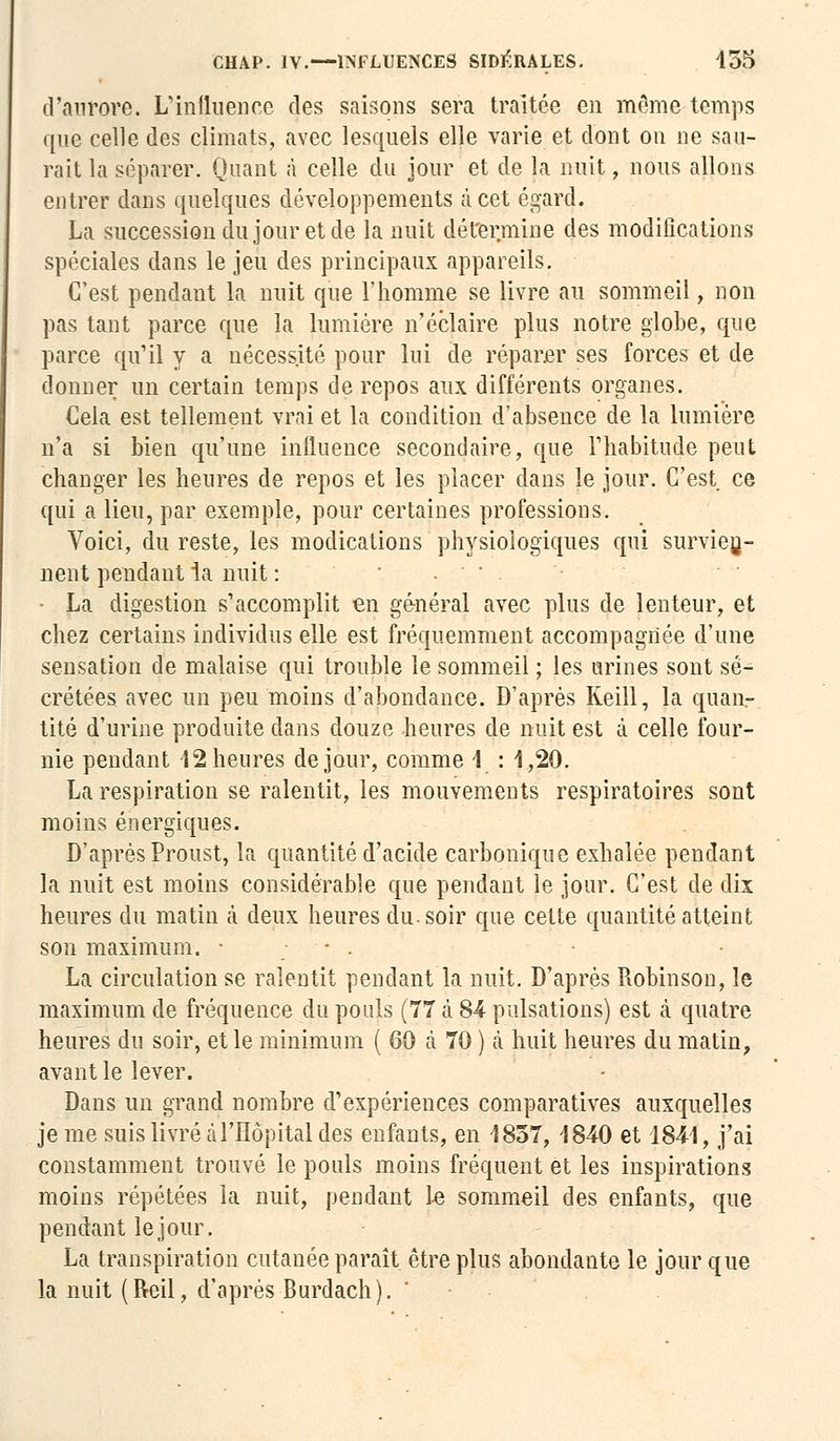 d'aurore. L'influence des saisons sera traitée en môme temps que celle des climats, avec lesquels elle varie et dont on ne sau- rait la séparer. Quant à celle du jour et de la nuit, nous allons entrer dans quelques développements à cet égard. La succession du jour et de la nuit détermine des modifications spéciales dans le jeu des principaux appareils. C'est pendant la nuit que l'homme se livre au sommeil, non pas tant parce que la lumière n'éclaire plus notre globe, que parce qu'il y a nécessité pour lui de réparer ses forces et de donner un certain temps de repos aux différents organes. Cela est tellement vrai et la condition d'absence de la lumière n'a si bien qu'une influence secondaire, que l'habitude peut changer les heures de repos et les placer dans le jour. C'est ce qui a lieu, par exemple, pour certaines professions. Voici, du reste, les modications physiologiques qui survien- nent pendant la nuit : ' ■•'■-.*• • La digestion s'accomplit en général avec plus de lenteur, et chez certains individus elle est fréquemment accompagnée d'une sensation de malaise qui trouble le sommeil ; les urines sont sé- crétées avec un peu moins d'abondance. D'après Reill, la quan-. tité d'urine produite dans douze heures de nuit est à celle four- nie pendant 12 heures de jour, comme 1 : 1,20. La respiration se ralentit, les mouvements respiratoires sont moins énergiques. D'après Proust, la quantité d'acide carbonique exhalée pendant la nuit est moins considérable que pendant le jour. C'est de dix heures du matin à deux heures du. soir que celte quantité atteint son maximum. • • . La circulation se ralentit pendant la nuit. D'après Robinson, le maximum de fréquence du pouls (77 A 84 pulsations) est à quatre heures du soir, et le minimum ( 60 ta 70 ) a huit heures du matin, avant le lever. Dans un grand nombre d'expériences comparatives auxquelles je me suis livré à l'Hôpital des enfants, en 1857, 1840 et 1841, j'ai constamment trouvé le pouls moins fréquent et les inspirations moins répétées la nuit, pendant le sommeil des enfants, que pendant lejour. La transpiration cutanée paraît être plus abondante le jour que la nuit (Reil, d'après Burdach). '
