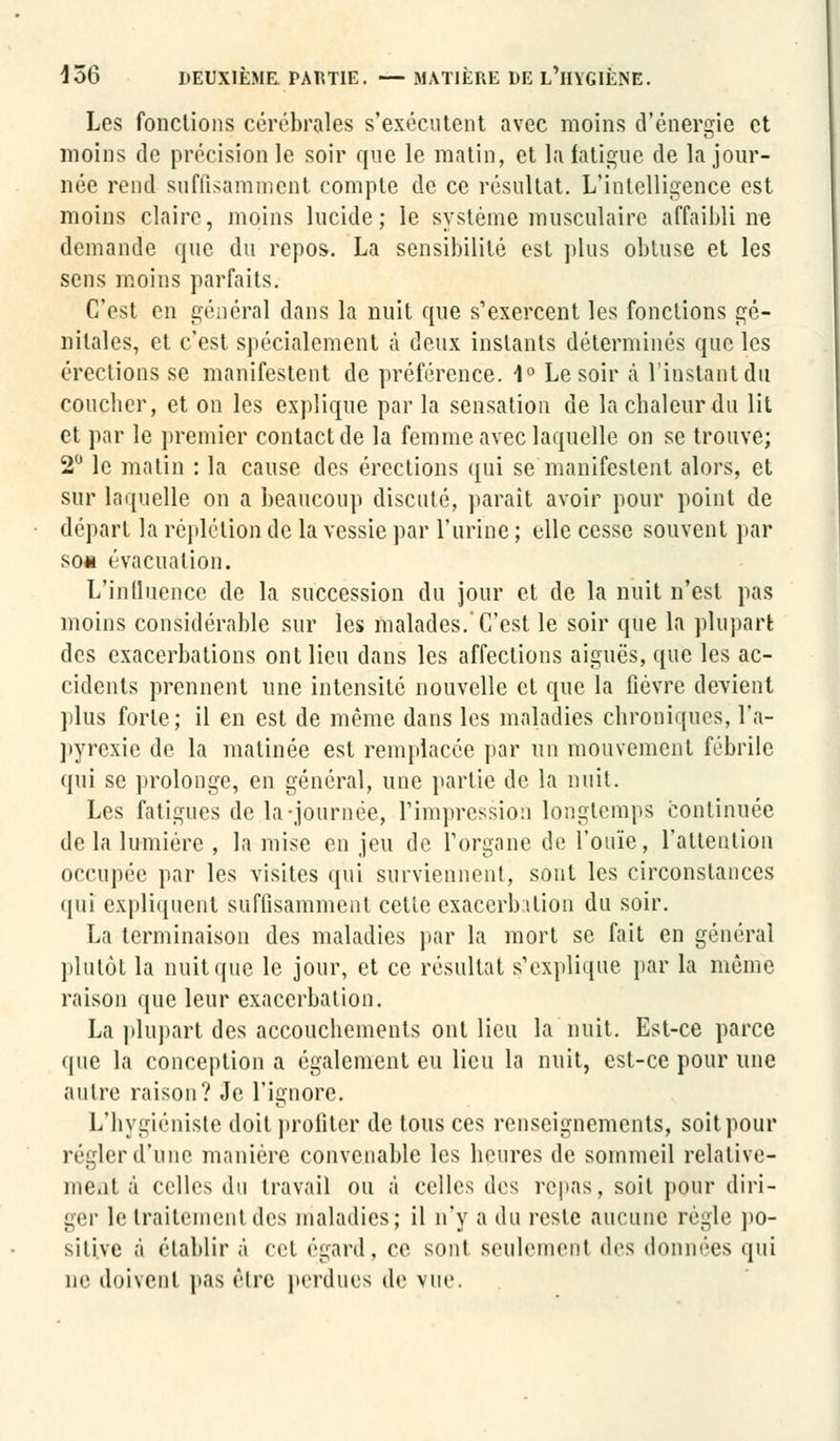 Les fonctions cérébrales s'exécutent avec moins d'énergie et moins de précision le soir que le matin, et la fatigue de la jour- née rend suffisamment compte de ce résultat. L'intelligence est moins claire, moins lucide; le système musculaire affaibli ne demande que du repos. La sensibilité est plus obtuse et les sens moins parfaits. C'est en général dans la nuit que s'exercent les fonctions gé- nitales, et c'est spécialement à deux instants déterminés que les érections se manifestent de préférence. 1° Le soir à l'instant du coucher, et on les explique par la sensation de la chaleur du lit et par le premier contact de la femme avec laquelle on se trouve; 2° le matin : la cause des érections qui se manifestent alors, et sur laquelle on a beaucoup discuté, paraît avoir pour point de départ la réplétion de la vessie par l'urine ; elle cesse souvent par som évacuation. L'influence de la succession du jour et de la nuit n'est pas moins considérable sur les malades.'C'est le soir que la plupart des exacerbations ont lieu dans les affections aiguës, que les ac- cidents prennent une intensité nouvelle et que la lièvre devient plus forte; il en est de même dans les maladies chroniques, l'a- pyrexie de la matinée est remplacée par un mouvement fébrile qui se prolonge, en général, une partie de la nuit. Les fatigues de la-journée, l'impression longtemps continuée de la lumière , la mise en jeu de l'organe de l'ouïe, l'attention occupée par les visites qui surviennent, sont les circonstances qui expliquent suffisamment celle exacerbilion du soir. La terminaison des maladies par la mort se fait en général plutôt la nuit que le jour, et ce résultat s'explique par la même raison que leur exaccrbalion. La plupart des accouchements ont lieu la nuit. Est-ce parce que la conception a également eu lieu la nuit, est-ce pour une autre raison? Je l'ignore. L'hygiéniste doit profiter de tous ces renseignements, soit pour régler d'une manière convenable les heures de sommeil relative- ment à celles du travail ou à celles des repas, soit pour diri- ger le traitement des maladies; il n'y a du reste aucune règle po- sitive à établir à cet égard, ce sont seulement des données qui ne doivent pas être perdues de vue.