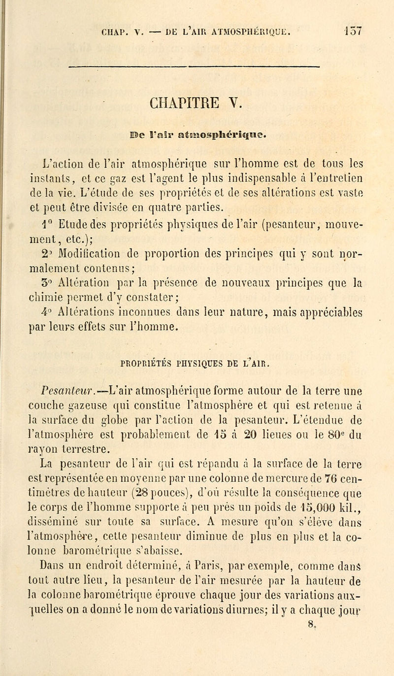 CHAPITRE Y. ©e l'air atmosphérique. L'action de l'air atmosphérique sur l'homme est de tous les instants, et ce gaz est l'agent le plus indispensable à l'entretien de la vie. L'étude de ses propriétés et de ses altérations est vaste et peut être divisée en quatre parties. 4° Etude des propriétés physiques de l'air (pesanteur, mouve- ment, etc.); 2D Modification de proportion des principes qui y sont nor- malement contenus; 5° Altération par la présence de nouveaux principes que la chimie permet d'y constater; 4° Altérations inconnues dans leur nature, mais appréciables par leurs effets sur l'homme. PROPRIÉTÉS PHYSIQUES DE I/A1P,. Pesanteur.— L'air atmosphérique forme autour de la terre une couche gazeuse qui constitue l'atmosphère et qui est retenue à la surface du globe par l'action de la pesanteur. L'étendue de l'atmosphère est probablement de 45 a 20 lieues ou le 80e du rayon terrestre. La pesanteur de l'air qui est répandu à la surface de la terre est représentée en moyenne par une colonne de mercure de 76 cen- timètres de hauteur (28 pouces), d'où résulte la conséquence que le corps de l'homme supporte à peu près un poids de 15,000 kil., disséminé sur toute sa surface. A mesure qu'on s'élève dans l'atmosphère, cette pesanteur diminue de plus en plus et la co- lonne barométrique s'abaisse. Dans un endroit déterminé, à Paris, par exemple, comme dans tout autre lieu, la pesanteur de l'air mesurée par la hauteur de la colonne barométrique éprouve chaque jour des variations aux- quelles on a donné le nom de variations diurnes; il y a chaque jour