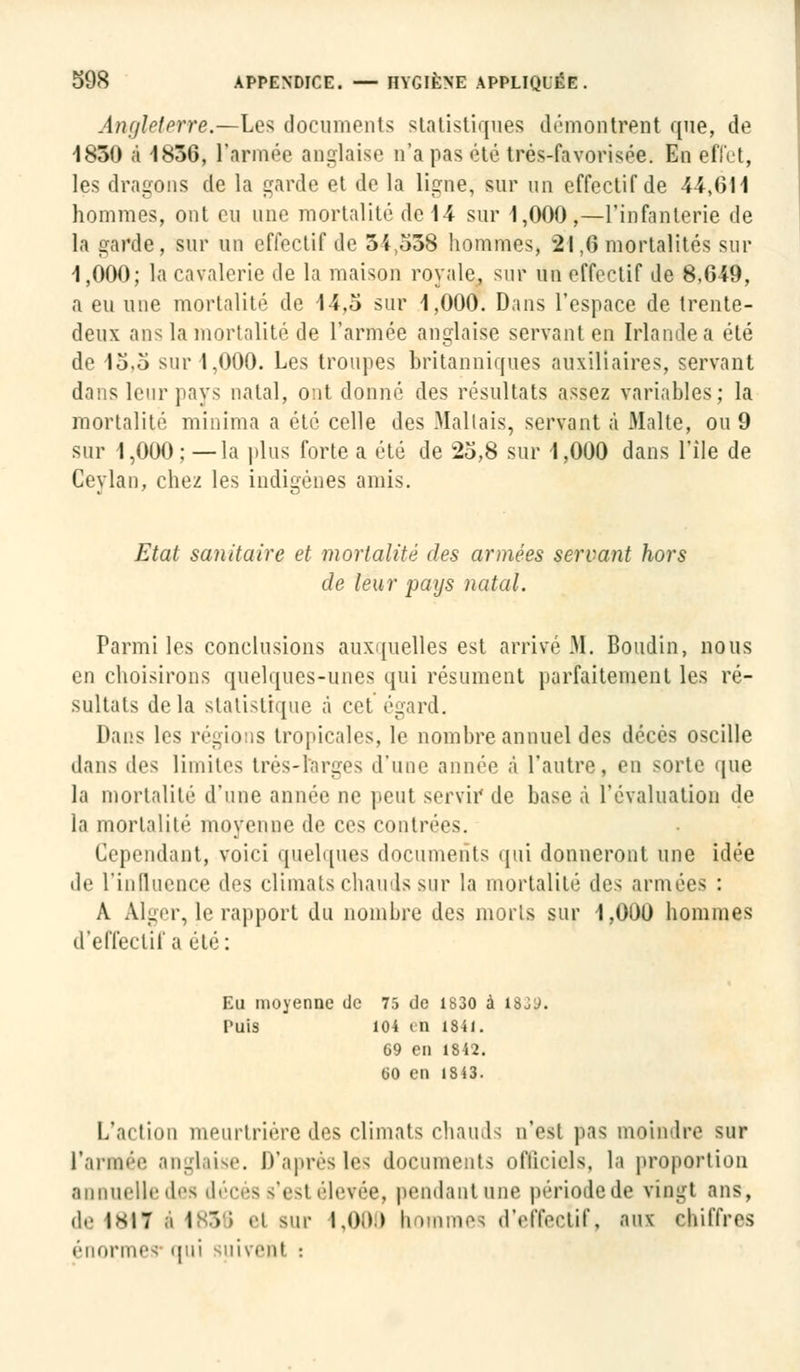 Angleterre.—Les documents statistiques démontrent que, de 1830 à 1836, l'armée anglaise n'a pas été trés-favorisée. En effet, les dragons de la garde et de la ligne, sur un effectif de 44,611 hommes, ont eu une mortalité de 14 sur 1,000 ,—l'infanterie de la garde, sur un effectif de 34,538 hommes, 21,6 mortalités sur 1,000; la cavalerie de la maison royale, sur un effectif de 8.G49, a eu une mortalité de 14,5 sur 1,000. Dans l'espace de trente- deux ans la mortalité de l'armée anglaise servant en Irlande a été de l5,o sur 1,000. Les troupes britanniques auxiliaires, servant dans leur pays natal, ont donné des résultats assez variables; la mortalité minima a été celle des .Mallais, servant à Malte, ou 9 sur 1,000; —la plus forte a été de 25,8 sur 1,000 dans l'île de Ceylan, chez les indigènes amis. Etat sanitaire et mortalité des armées servant hors de leur pays natal. Parmi les conclusions auxquelles est arrivé M. Boudin, nous en choisirons quelques-unes qui résument parfaitement les ré- sultats delà statistique à cet égard. Dans les régions tropicales. le nombre annuel des décès oscille dans des limites très-largos d'une année à l'autre, en sorte que la mortalité d'une année ne peul servir de base à l'évaluation de la mortalité moyenne de ces contrées. Cependant, voici quelques documents qui donneront une idée de l'influence des climats chauds sur la mortalité des armées : A Alger, le rapport du nombre des morts sur 1,000 hommes d'effectif a été: Eu moyenne de 75 de 1830 à 1839. Puis 104 < a isii. 69 en 1842. 60 en 13 43. L'action meurtrière des climats chauds n'est pas moindre sur l'armée anglaise. D'après lés documents officiels, la proportion annuelle des décès s'est élevée, pendant une périodede vingt ans, de 1*17 .i 1658 ci sur 1,000 nommes d'effectif, aux chiffres énormes qui suivenl :