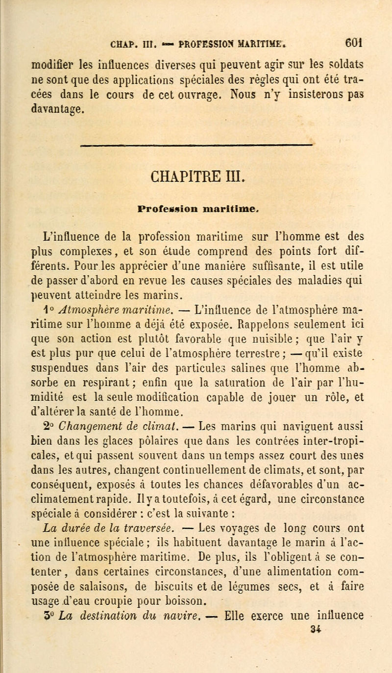 modifier les influences diverses qui peuvent agir sur les soldats ne sont que des applications spéciales des règles qui ont été tra- cées dans le cours de cet ouvrage. Nous n'y insisterons pas davantage. CHAPITRE ni. Profession maritime. L'influence de la profession maritime sur l'homme est des plus complexes, et son étude comprend des points fort dif- férents. Pour les apprécier d'une manière suffisante, il est utile de passer d'abord en revue les causes spéciales des maladies qui peuvent atteindre les marins. 1° Atmosphère maritime. — L'influence de l'atmosphère ma- ritime sur l'homme a déjà été exposée. Rappelons seulement ici que son action est plutôt favorable que nuisible ; que l'air y est plus pur que celui de l'atmosphère terrestre; —qu'il existe suspendues dans l'air des particules salines que l'homme ab- sorbe en respirant ; enfin que la saturation de l'air par l'hu- midité est la seule modification capable de jouer un rôle, et d'altérer la santé de l'homme. 2° Changement de climat. — Les marins qui naviguent aussi bien dans les glaces polaires que dans les contrées inter-tropi- cales, et qui passent souvent dans un temps assez court des unes dans les autres, changent continuellement de climats, et sont, par conséquent, exposés à toutes les chances défavorables d'un ac- climatement rapide. Il y a toutefois, a cet égard, une circonstance spéciale à considérer : c'est la suivante : La durée de la traversée. — Les voyages de long cours ont une influence spéciale ; ils habituent davantage le marin à l'ac- tion de l'atmosphère maritime. De plus, ils l'obligent à se con- tenter , dans certaines circonstances, d'une alimentation corn- posée de salaisons, de biscuits et de légumes secs, et à faire usage d'eau croupie pour boisson. 3° La destination du navire. — Elle exerce une influence 34