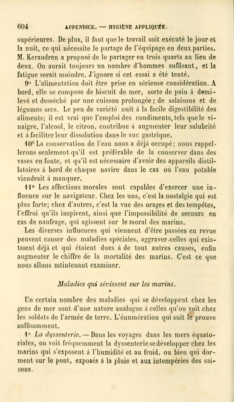 supérieures. De plus, il faut que le travail soit exécuté le jour et la nuit, ce qui nécessite le partage de l'équipage en deux parties. M. Keraudren a proposé de le partager en trois quarts au lieu de deux. On aurait toujours un nombre d'hommes suffisant, et la fatigue serait moindre. J'ignore si cet essai a été tenté. 9° L'alimentation doit être prise en sérieuse considération. A bord, elle se compose de biscuit de mer, sorte de pain à demi- levé et desséché par une cuisson prolongée; de salaisons et de légumes secs. Le peu de variété nuit à la facile digestibilité des aliments; il est vrai que l'emploi des condiments, tels quele vi- naigre, l'alcool, le citron, contribue à augmenter leur salubrité et à faciliter leur dissolution dans le suc gastrique. 10° La conservation de l'eau nous a déjà occupé; nous rappel- lerons seulement qu'il est préférable de la conserver dans des vases en fonte, et qu'il est nécessaire d'avoir des appareils distil- latoires â bord de chaque navire dans le cas où l'eau potable viendrait à manquer. \\° Les affections morales sont capables d'exercer une in- fluence sur le navigateur. Chez les uns, c'est la nostalgie qui est plus forte; chez d'autres, c'est la vue des orages et des tempêtes, l'effroi qu'ils inspirent, ainsi que l'impossibilité de secours en cas de naufrage, qui agissent sur le moral des marins. Les diverses influences qui viennent d'être passées en revue peuvent causer des maladies spéciales, aggraver.celles qui exis- taient déjà et qui étaient dues à de tout autres causes, enfin augmenter le chiffre de la mortalité des marins. C'est ce que nous allons mtintenant examiner. Maladies qui sévissent sur les marins. Un certain nombre des maladies qui se développent chez les gens de mer sont d'une nature analogue à celles qu'on voit chez les soldats de l'armée de terre. L'énumération qui suit le prouve suffisamment. 1° La dyssenteric. — d&ns les voyages dans les mers équato- riales, on voit fréquemment la dyssenteriesedévelopper chez les marins qui s'exposent à l'humidité et au froid, ou bien qui dor- ment sur le pont, exposés à la pluie et aux intempéries des sai- sons.