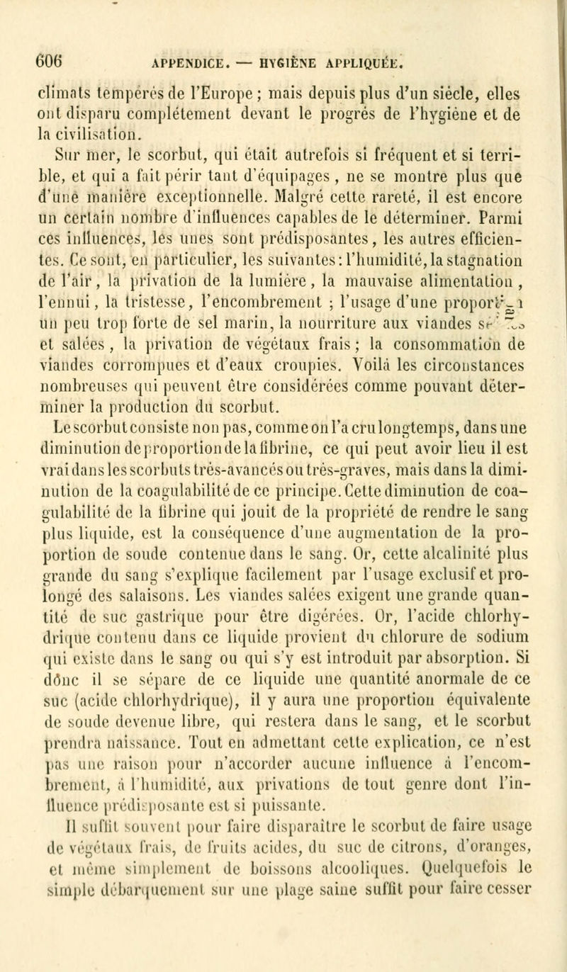 climats tempérés de l'Europe; mais depuis plus d'un siècle, elles ont disparu complètement devant le progrés de l'hygiène et de la civilisation. Sur mer, le scorbut, qui était autrefois si fréquent et si terri- ble, et qui a fait périr tant d'équipages, ne se montre plus que d'une manière exceptionnelle. Malgré cette rareté, il est encore un certain nombre d'influences capables de le déterminer. Parmi ces inlluences, les unes sont prédisposantes, les autres efficien- tes. Ce sont, en particulier, les suivantes: l'humidité,la stagnation de l'air, la privation de la lumière , la mauvaise alimentation , l'ennui, la tristesse, l'encombrement ; l'usage d'une proporl:-i un feu trop forte de sel marin, la nourriture aux viandes st'' Xa et salées, la privation de végétaux frais ; la consommation de viandes corrompues et d'eaux croupies. Voilà les circonstances nombreuses qui peuvent être considérées comme pouvant déter- miner la production du scorbut. Le scorbut consiste non pas, comme on l'a cru longtemps, dans une diminution deproportiondelafibrine, ce qui peut avoir lieu il est vrai dans les scorbuts très-avancés ou très-graves, mais dans la dimi- nution de la coagulabilitédecc principe. Cette diminution de coa- gulabilité de la fibrine qui jouit de la propriété de rendre le sang plus liquide, est la conséquence d'une augmentation de la pro- portion de soucie contenue dans le sang. Or, cette alcalinité plus grande du sang s'explique facilement par l'usage exclusif et pro- longé des salaisons. Les viandes salées exigent une grande quan- tité de suc gastrique pour être digérées. Or, l'acide chlorhy- drique contenu dans ce liquide provient du chlorure de sodium qui existe dans le sang ou qui s'y est introduit par absorption. Si donc il se sépare de ce liquide une quantité anormale de ce suc (acide chlorhydrique), il y aura une proportion équivalente de soude devenue libre, qui restera dans le sang, et le scorbut prendra nai>sauce. Tout en admettant celle explication, ce n'est pas iiiuv raison pour n'accorder aucune influence à l'encom- brement, à l'humidité, aux privations de tout genre dont l'in- fluence prédisposante est si puissante. Il suffit souvent pour faire disparaître le scorbut de faire usage de végétaux frais, de fruits acides, du suc de citrons, d'oranges, et même simplement de boissons alcooliques. Quelquefois le simple débarquement sur une plage saine suffit pour faire cesser