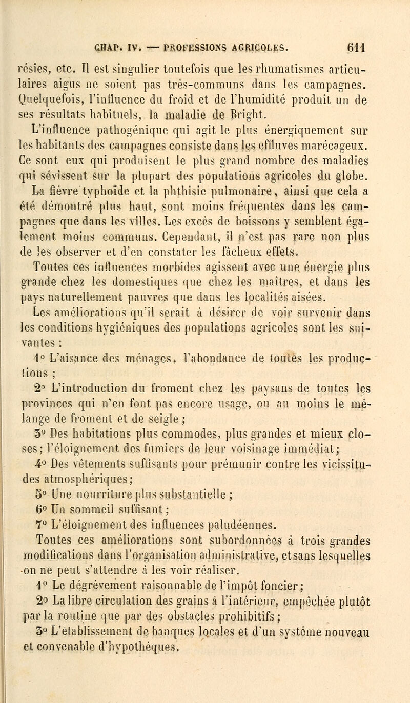 résies, etc. Il est singulier toutefois que les rhumatismes articu- laires aigus ne soient pas très-communs clans les campagnes. Quelquefois, l'influence du froid et de l'humidité produit un de ses résultats habituels, la maladie de Bright. L'influence pathogénique qui agit le plus énergiquement sur les habitants des campagnes consiste dans les effluves marécageux. Ce sont eux qui produisent le plus grand nombre des maladies qui sévissent sur la plupart des populations agricoles du globe. La fièvre typhoïde et la phthisie pulmonaire, ainsi que cela a été démontré plus haut, sont moins fréquentes dans les cam- pagnes que dans les villes. Les excès de boissons y semblent éga- lement moins communs. Cependant, il n'est pas rare non plus de les observer et d'en constater les fâcheux effets. Toutes ces influences morbides agissent avec une énergie plus grande chez les domestiques que chez les maîtres, et dans les pays naturellement pauvres que dans les localités aisées. Les améliorations qu'il serait à désirer de voir survenir dans les conditions hygiéniques des populations agricoles sont les sui- vantes : 1° L'aisance des ménages, l'abondance de toutes les produc- tions ; 2° L'introduction du froment chez les paysans de toutes les provinces qui n'en font pas encore usage, ou au moins le mé- lange de froment et de seigle ; 3° Des habitations plus commodes, plus grandes et mieux clo- ses; l'éloignement des fumiers de leur voisinage immédiat; 4° Des vêtements suffisants pour prémunir contre les vicissitu- des atmosphériques ; 5° Une nourriture plus substantielle ; 6° Un sommeil suffisant ; 7° L'éloignement des influences paludéennes. Toutes ces améliorations sont subordonnées à trois grandes modifications dans l'organisation administrative, et sans lesquelles •on ne peut s'attendre à les voir réaliser. 4° Le dégrèvement raisonnable de l'impôt foncier; 2° La libre circulation des grains à l'intérieur, empêchée plutôt par la routine que par des obstacles prohibitifs ; 3° L'établissement de banques locales et d'un système nouveau et convenable d'hypothèques.