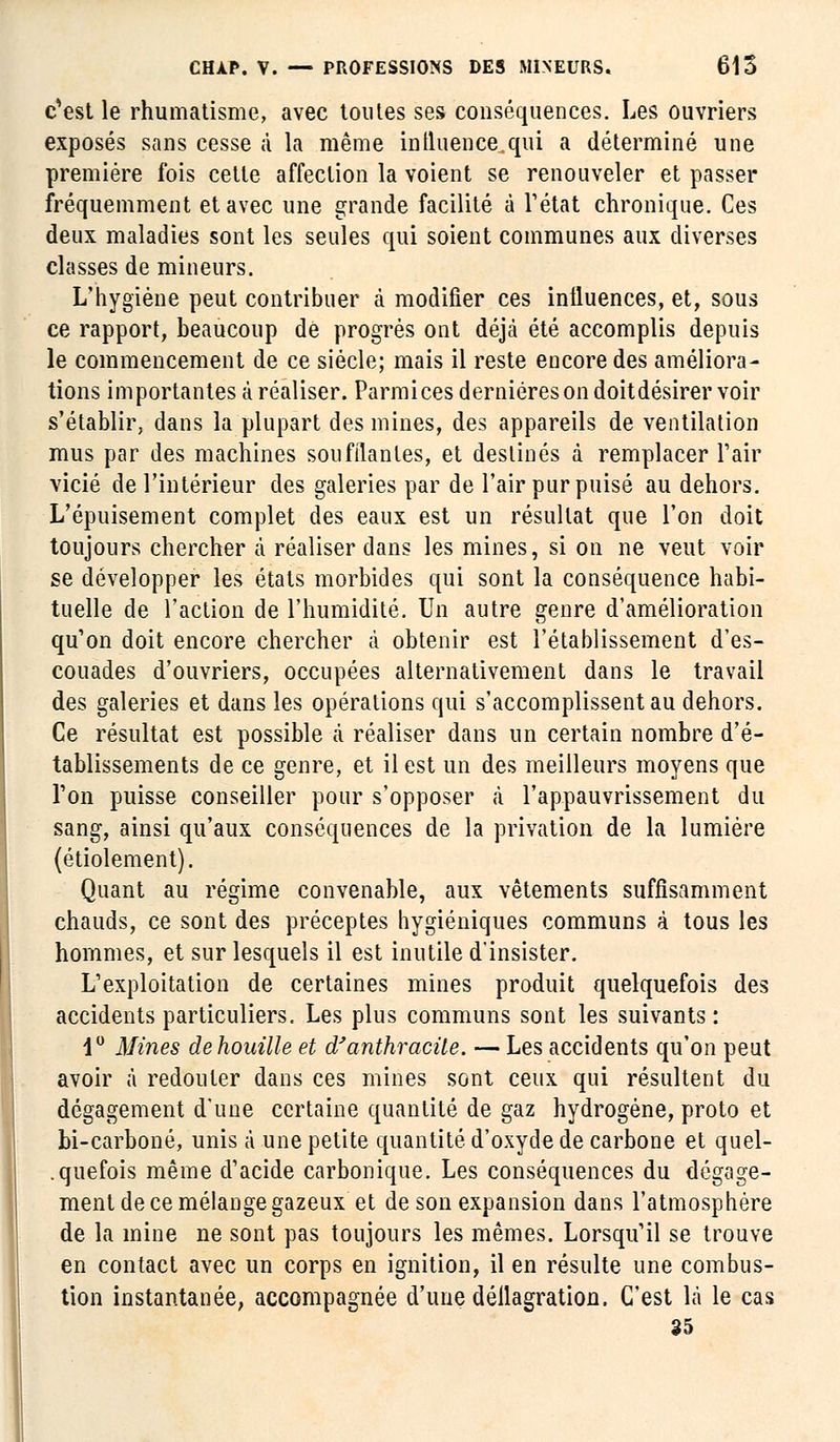 c'est le rhumatisme, avec toutes ses conséquences. Les ouvriers exposés sans cesse à la même influence.qui a déterminé une première fois cette affection la voient se renouveler et passer fréquemment et avec une grande facilité à l'état chronique. Ces deux maladies sont les seules qui soient communes aux diverses classes de mineurs. L'hygiène peut contribuer à modifier ces influences, et, sous ce rapport, beaucoup de progrés ont déjà été accomplis depuis le commencement de ce siècle; mais il reste encore des améliora- tions importantes à réaliser. Parmices dernières on doitdésirer voir s'établir, dans la plupart des mines, des appareils de ventilation mus par des machines soufflantes, et destinés à remplacer l'air vicié de l'intérieur des galeries par de l'air pur puisé au dehors. L'épuisement complet des eaux est un résultat que l'on doit toujours chercher à réaliser dans les mines, si on ne veut voir se développer les états morbides qui sont la conséquence habi- tuelle de l'action de l'humidité. Un autre genre d'amélioration qu'on doit encore chercher à obtenir est l'établissement d'es- couades d'ouvriers, occupées alternativement dans le travail des galeries et dans les opérations qui s'accomplissent au dehors. Ce résultat est possible à réaliser dans un certain nombre d'é- tablissements de ce genre, et il est un des meilleurs moyens que l'on puisse conseiller pour s'opposer à l'appauvrissement du sang, ainsi qu'aux conséquences de la privation de la lumière (étiolement). Quant au régime convenable, aux vêtements suffisamment chauds, ce sont des préceptes hygiéniques communs à tous les hommes, et sur lesquels il est inutile d'insister. L'exploitation de certaines mines produit quelquefois des accidents particuliers. Les plus communs sont les suivants: 4° Mines dehouille et d'anthracite. — Les accidents qu'on peut avoir à redouter dans ces mines sont ceux qui résultent du dégagement d'une certaine quantité de gaz hydrogène, proto et bi-carboné, unis à une petite quantité d'oxyde de carbone et quel- quefois même d'acide carbonique. Les conséquences du dégage- ment de ce mélange gazeux et de son expansion dans l'atmosphère de la mine ne sont pas toujours les mêmes. Lorsqu'il se trouve en contact avec un corps en ignition, il en résulte une combus- tion instantanée, accompagnée d'une déflagration. C'est là le cas 35