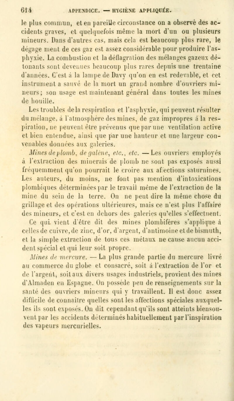 le plus commun, et en pareille circonstance on a observé des ac- cidents graves, et quelquefois même la mort d'un ou plusieurs mineurs. Dans d'autres cas. mais cela est beaucoup plus rare, le dégage ment de ces gaz est assez considérable pour produire l'as- phyxie. La combustion et la déflagration des mélanges gazeux dé- tonants sont devenues beaucoup plus rares depuis une trentaine d'années. C'est à la lampe de Davy qu'on en est redevable, et cet instrument a sauvé de la mort un grand nombre d'ouvriers mi- neurs; ses usage est maintenant général dans toutes les mines de bouille. Les troubles delà respiration et l'asphyxie, qui peuvent résulter du mélange, à l'atmosphère des mines, de gaz impropres à la res- piration, ne peuvent être prévenus que par une ventilation active et bien entendue, ainsi que par une hauteur et une largeur con- venables données aux galeries. Minesdeplomb, de galène, elc, etc. —Les ouvriers employés à l'extraction des minerais de plomb ne sont pas exposés aussi fréquemment qu'on pourrait le croire aux af.ections saturnines. Les auteurs, du moins, ne font pas mention d'intoxications piombiques déterminées par le travail même de l'extraction de la mine du sein de la terre. On ne peut dire la même chose du grillage et des opérations ultérieures, mais ce n'est plus l'affaire des mineurs, et c'est en dehors des galeries qu'elles s'effectuent. Ce qui. vient d'être dit des mines plombiféres s'applique à celles de cuivre, de zinc, d'or, d'argent, d'antimoine et de bismuth, et la simple extraction de tous ces métaux ne cause aucun acci- dent spécial et qui leur soit propre. Mines <l>- mercure. —La pins grande partie du mercure livré au commerce du globe et consacré, soit à l'extraction de l'or et de l'argent, soitaux divers usages industriels, provient des mines (l'Aliii.itliMi e,i Espagne. On possède peu de renseignements sur la sauté des ouvriers mineurs qui y travaillent. Il est donc assez difficile de connaître quelles sont les affections spéciales auxquel- les ils sont exposés. On dit cependant qu'ils sont atteints biensou- venl par les accidents déterminés habituellement par l'inspiration des vapeurs mercurielles.