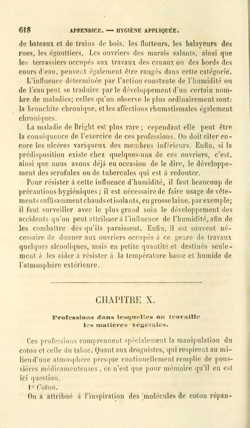 de bateaux et de trains de bois, les flotteurs, les balayeurs des rues, les égoùttiers. Les ouvriers des marais salants, ainsi que les terrassiers occupés aux travaux des canaux ou des bords des cours d'eau, peuvenl également être rangés dans cette catégorie. L'influence déterminée par l'action constante de l'humidité ou de l'eau peut se traduire parle développement d'un certain nom- bre de maladies; celles qu'on observe le plus ordinairement sont: la bronchite chronique, et les affections rhumatismales également chroniques. La maladie de Bright est plus rare ; cependant elle peut être la conséquence de l'exercice de ces professions. On doit citer en- core les ulcères variqueux des membres inférieurs. Enfin, si la prédisposition existe chez quelques-uns de ces ouvriers, c'est, ainsi que nous avons déjà eu occasion de le dire, le développe- ment des scrofules ou de tubercules qui est à redouter. Pour résister à cette influence d'humidité, il faut beaucoup de précautions hygiéniques ; il est nécessairede faire usage de vête- ments suffisamment chauds et isolants, en grosse laine, par exemple; il faut surveiller avec le plus grand soin le développement des accidents qu'on peut attribuer à L'influence de l'humidité, afin de les combattre dés qu'ils paraissent. Enfin, il est souvent né- cessaire de donner aux ouvriers occupés à ce genre de travaux quelques alcooliques, mais en petite quantité et destinés seule- ment à les aider à résister à la température basse cl humide de l'atmosphère extérieure. CHAPITRE X. Profession* dans lesquelles on travaille les matières végétales. Ces professions comprennent spécialement la manipulation du colon et celle du tabac. Huant aux droguistes, qui respirent au mi- lieud'une atmosphère presque continuellement remplie de pous- sières médicamenteuses, ce n'est que pour mémoire qu'il en est ici question. I Coton. On a attribué a l'inspiration des molécules de colon répan-