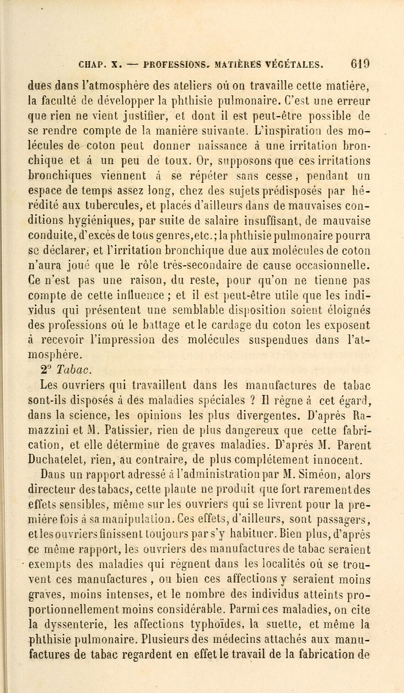 dues dans l'atmosphère des ateliers où on travaille cette matière, la faculté de développer la phthisie pulmonaire. C'est une erreur que rien ne vient justifier, et dont il est peut-être possible de se rendre compte de la manière suivante. L'inspiration des mo- lécules de- coton peut donner naissance à une irritation bron- chique et à un peu de toux. Or, supposons que ces irritations bronchiques viennent à se répéter sans cesse, pendant un espace de temps assez long, chez des sujets prédisposés par hé- rédité aux tubercules, et placés d'ailleurs dans de mauvaises con- ditions hygiéniques, par suite de salaire insuffisant, de mauvaise conduite, d'excès de tous genres,etc.; la phthisie pulmonaire pourra se déclarer, et l'irritation bronchique due aux molécules de coton n'aura joué que le rôle très-secondaire de cause occasionnelle. Ce n'est pas une raison, du reste, pour qu'on ne tienne pas compte de cette influence ; et il est peut-être utile que les indi- vidus qui présentent une semblable disposition soient éloignés des professions où le battage et le cardage du coton les exposent à recevoir l'impression des molécules suspendues dans l'at- mosphère. 2° Tabac. Les ouvriers qui travaillent clans les manufactures de tabac sont-ils disposés à des maladies spéciales ? Il régne à cet égard, dans la science, les opinions les plus divergentes. D'après Ra- mazzini et M. Pâtissier, rien de plus dangereux que cette fabri- cation, et elle détermine de graves maladies. D'après 31. Parent Duchatelet, rien, au contraire, de plus complètement innocent. Dans un rapport adressé à l'administration par M. Siméon, alors directeur des tabacs, cette plante ne produit que fort rarementdes effets sensibles, même sur les ouvriers qui se livrent pour la pre- mière fois à sa manipulation. Ces effets, d'ailleurs, sont passagers, etlesouvriers finissent toujours par s'y habituer. Bien plus, d'après ce même rapport, les ouvriers des manufactures de tabac seraient exempts des maladies qui régnent dans les localités où se trou- vent ces manufactures, ou bien ces affections y seraient moins graves, moins intenses, et le nombre des individus atteints pro- portionnellement moins considérable. Parmi ces maladies, on cite la dyssenterie, les affections typhoïdes, la suette, et même la phthisie pulmonaire. Plusieurs des médecins attachés aux manu- factures de tabac regardent en effet le travail de la fabrication de