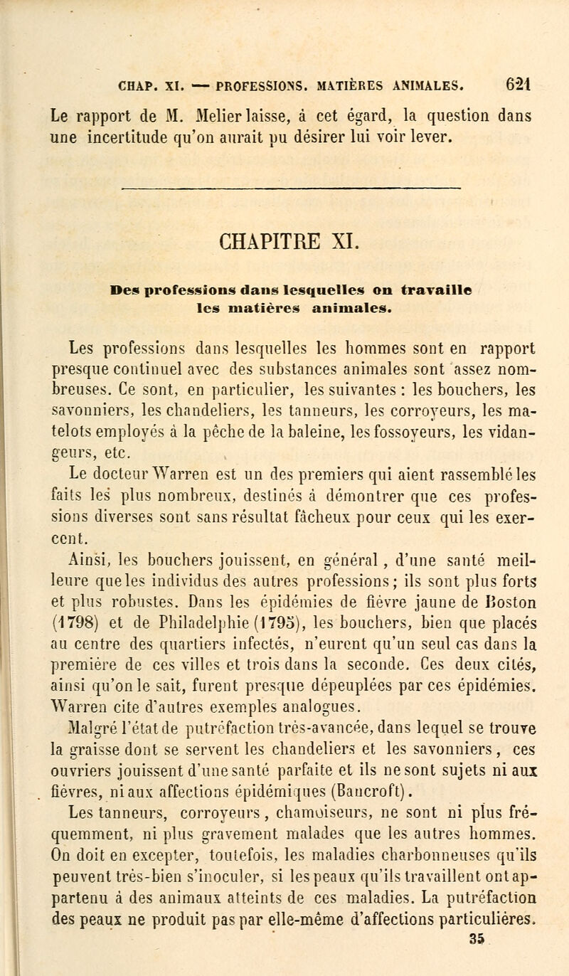 Le rapport de M. Melier laisse, à cet égard, la question dans une incertitude qu'on aurait pu désirer lui voir lever. CHAPITRE XI. Des professions dans lesquelles on travaille les matières animales. Les professions dans lesquelles les hommes sont en rapport presque continuel avec des substances animales sont assez nom- breuses. Ce sont, en particulier, les suivantes : les bouchers, les savonniers, les chandeliers, les tanneurs, les corroyeurs, les ma- telots employés à la pêche de la baleine, les fossoyeurs, les vidan- geurs, etc. Le docteur Warren est un des premiers qui aient rassemblé les faits les plus nombreux, destinés à démontrer que ces profes- sions diverses sont sans résultat fâcheux pour ceux qui les exer- cent. Ainsi, les bouchers jouissent, en général, d'une santé meil- leure que les individus des autres professions; ils sont plus forts et plus robustes. Dans les épidémies de fièvre jaune de Boston (1798) et de Philadelphie (1795), les bouchers, bien que placés au centre des quartiers infectés, n'eurent qu'un seul cas dans la première de ces villes et trois dans la seconde. Ces deux cités, ainsi qu'on le sait, furent presque dépeuplées par ces épidémies. Warren cite d'autres exemples analogues. Malgré l'état de putréfaction très-avancée, dans lequel se trouve la graisse dont se servent les chandeliers et les savonniers, ces ouvriers jouissent d'une santé parfaite et ils ne sont sujets ni aux fièvres, ni aux affections épidémiques (Baucroft). Les tanneurs, corroyeurs, chamoiseurs, ne sont ni plus fré- quemment, ni plus gravement malades que les autres nommes. On doit en excepter, toutefois, les maladies charbonneuses qu'ils peuvent très-bien s'inoculer, si les peaux qu'ils travaillent ont ap- partenu à des animaux atteints de ces maladies. La putréfaction des peaux ne produit pas par elle-même d'affections particulières. 35