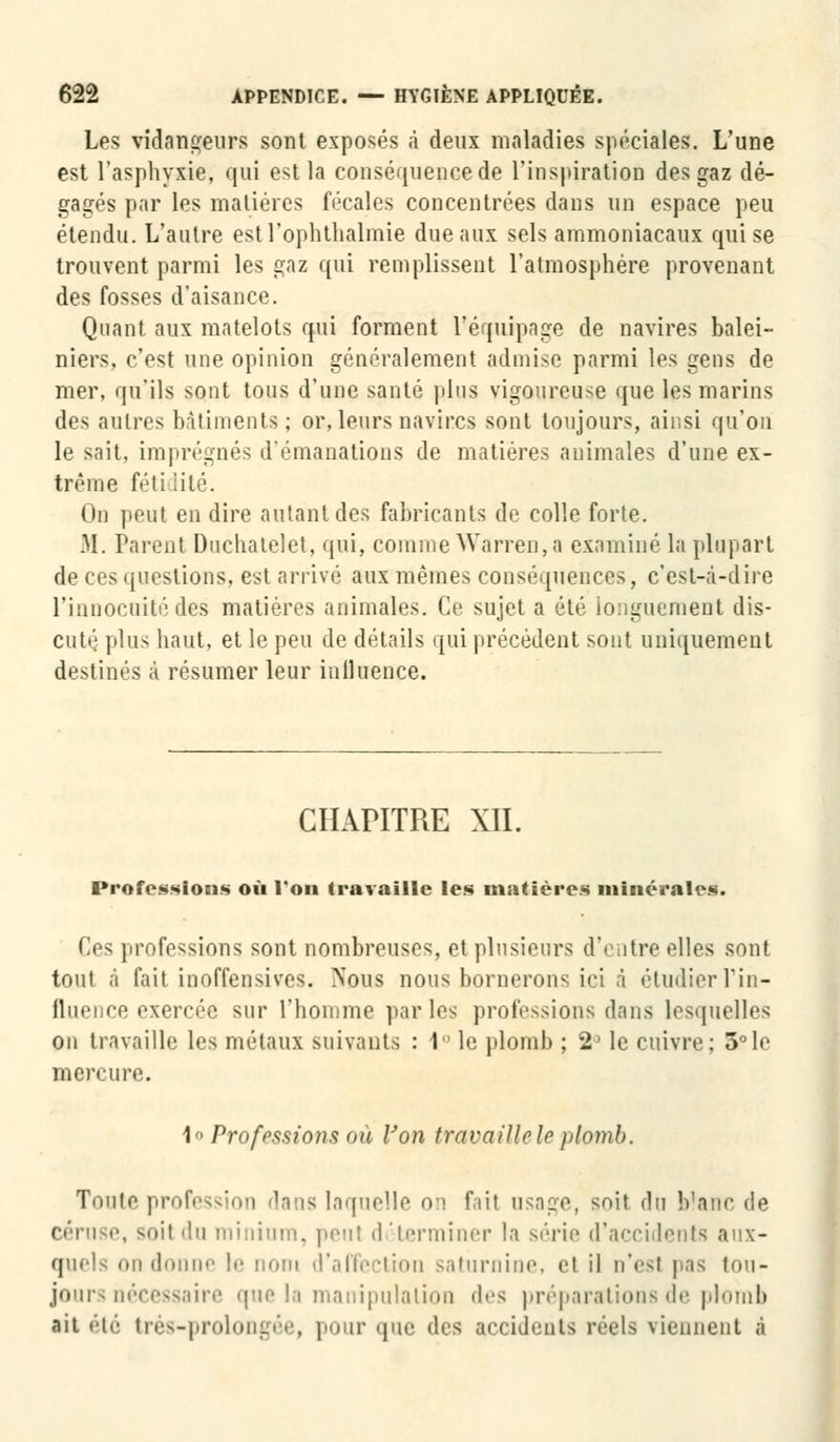 Les vidangeurs sont exposés à deux maladies spéciales. L'une est l'asphyxie, qui est la conséquence de l'inspiration des gaz dé- gagés par les matières fécales concentrées dans un espace peu étendu. L'autre est l'ophtlialmie due aux sels ammoniacaux qui se trouvent parmi les gaz qui remplissent l'atmosphère provenant des fosses d'aisance. Quant aux matelots qui forment l'équipage de navires balei- niers, c'est une opinion généralement admise parmi les gens de mer, qu'ils sont tous d'une santé plus vigoureuse que les marins des autres bâtiments; or, leurs navires sont toujours, ainsi qu'on le sait, imprégnés d'émanations de matières animales d'une ex- trême féti iité. On peut en dire autant des fabricants de colle forte. M. Parent Duchatelet, qui, comme Warren,a examiné la plupart de ces questions, est arrivé aux mêmes conséquences, c'est-à-dire l'innocuité des matières animales. Ce sujet a été longuement dis- cuté plus haut, et le peu de détails qui précédent sont uniquement destinés à résumer leur inlluence. CHAPITRE XII. Professions où l'on travaille les matières minérales. Ces professions sont nombreuses, et plusieurs d'i itre elles sont tout à fait inoffensives. Nous nous bornerons ici à étudier l'in- fluence exercée sur l'homme parles professions dans lesquelles on travaille les métaux suivants : 1 le plomb ; 2> le cuivre; 3°le mercure. 1 Professions où Von travaille le plomb. Toute profession dans laquelle on fail usage, soit du blanc de céruse, soil du minium, peu! d ^terminer la série d'accidents aux- quels on donne le nom d'affection saturnine, et il n'est pas tou- jours nécessaire que la manipulation des préparations de plomb ait été très-prolongée, pour que des accidents réels viennent à