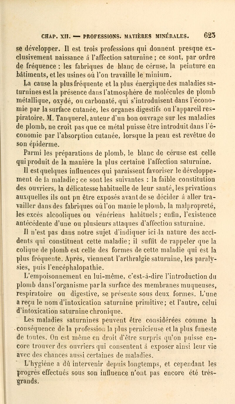 se développer. Il est trois professions qui donnent presque ex- clusivement naissance à l1 affection saturnine ; ce sont, par ordre de fréquence : les fabriques de blanc de cérusè, la peinture en bâtiments, et les usines où l'on travaille le minium. La cause la plus fréquente et la plus énergique des maladies sa- turnines est la présence dans l'atmosphère de molécules de plomb métallique, oxydé, ou carbonate, qui s'introduisent dans l'écono- mie par la surface cutanée, les organes digestifs ou l'appareil res- piratoire. M. Tanquerel, auteur d'un bon ouvrage sur les maladies de plomb, ne croit pas que ce métal puisse être introduit dans l'é- conomie par l'absorption cutanée, lorsque la peau est revêtue de son épiderme. Parmi les préparations de plomb, le blanc de céruse est celle qui produit de la manière la plus certaine l'affection saturnine. 11 est quelques influences qui paraissent favoriser le développe- ment de la maladie; ce sont les suivantes : la faible constitution des ouvriers, la délicatesse habituelle de leur santé, les privations auxquelles ils ont pu être exposés avant de se décider à aller tra- vailler dans des fabriques où l'on manie le plomb, la malpropreté, les excès alcooliques ou vénériens habituels ; enfin, l'existence antécédente d'une ou plusieurs attaques d'affection saturnine. Il n'est pas dans notre sujet d'indiquer ici da nature des acci- dents qui constituent cette maladie ; il suffit de rappeler que la colique de plomb est celle des formes de cette maladie qui est la plus fréquente. Après, viennent l'arthralgie saturnine, les paraly- sies, puis l'encéphalopathie. L'empoisonnement en lui-même, c'est-à-dire l'introduction du plomb dansl'organisme parla surface des membranes muqueuses, respiratoire ou digestive, se présente sous deux formes. L'une a reçu le nom d'intoxication saturnine primitive; et l'autre, celui d'intoxication saturnine chronique. Les maladies saturnines peuvent être considérées comme la • conséquence delà profession la plus pernicieuse et la plus funeste de toutes. On est même en droit d'être surpris qu'on puisse en- core trouver des ouvriers qui consentent à exposer ainsi leur vie avec des chances aussi certaines de maladies. L'hygiène a dû intervenir depuis longtemps, et cependant les progrés effectués sous son influence n'ont pas encore été très- grands.