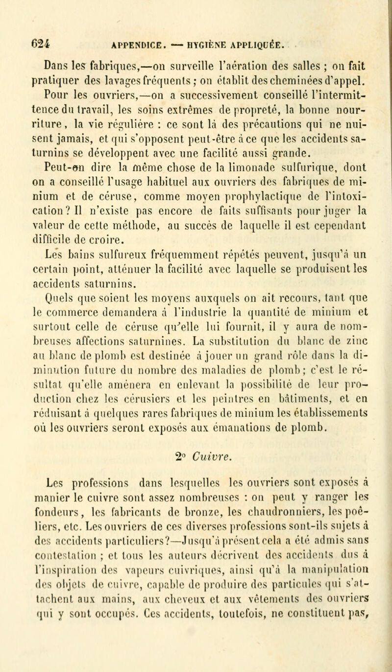 Dans les fabriques,—on surveille l'aération des salles ; on fait pratiquer des lavages fréquents; on établit des cheminées d'appel. Pour les ouvriers,—on a successivement conseillé l'intermit- tence du travail, les soins extrêmes de propreté, la bonne nour- riture , la vie régulière : ce sont là des précautions qui ne nui- sent jamais, et qui s'opposent peut-être à ce que les accidents sa- turnins se développent avec une facilité aussi grande. Peut-on dire la même chose de la limonade sulfurique, dont on a conseillé l'usage habituel aux ouvriers des fabriques de mi- nium et de céruse, comme moyen prophylactique de l'intoxi- cation ? Il n'existe pas encore de faits suffisants pour juger la valeur de cette méthode, au succès de laquelle il est cependant difficile de croire. Les bains sulfureux fréquemment répétés peuvent, jusqu'à un certain point, atténuer la facilité avec laquelle se produisent les accidents saturnins. Quels que soient les moyens auxquels on ait recours, tant que le commerce demandera à l'industrie la quantité de minium et surtout celle de céruse qu'elle lui fournit, il y aura de nom- breuses affections saturnines. La substitution du blanc de zinc au blanc de plomb est destinée à jouer un grand rôle dans la di- minution future du nombre des maladies de plomb; c'est le ré- sultat qu'elle amènera en enlevant la possibilité de leur pro- duction chez les cérusiers et les peintres en bâtiments, et en réduisant à quelques rares fabriques de minium les établissements où les ouvriers seront exposés aux émanations de plomb. 2° Cuivre. Les professions dans lesquelles les ouvriers sont exposés à manier le cuivre sont assez nombreuses : on peut y ranger les fondeurs, les fabricants de bronze, les chaudronniers, les poê- liers, etc. Les ouvriers de ces diverses professions sont-ils sujets à des accidents particuliers?—Jusqu'à présent cela a été admis sans contestation ; et tous les auteurs décrivent des accidents dus à l'inspiration des vapeurs cuivriques, ainsi qu'à la manipulation des objets de cuivre, capable de produire des particules qui s'at- tachent aux mains, aux cheveux et aux vêtements des ouvriers qui y sont occupés. Ces accidents, toutefois, ne constituent pas,