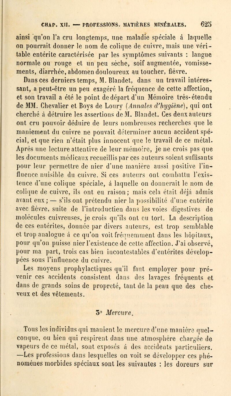 ainsi qu'on l'a cru longtemps, une maladie spéciale à laquelle on pourrait donner le nom de colique de cuivre, mais une véri- table entérite caractérisée par les symptômes suivants : langue normale ou rouge et un peu sèche, soif augmentée, vomisse- ments, diarrhée, abdomen douloureux au toucher, fièvre. Dans ces derniers temps, M. Blandet, dans un travail intéres- sant, a peut-être un peu exagéré la fréquence de cette affection, et son travail a été le point de départ d'un Mémoire très-étendu de MM. Chevalier et Boys de Loury (Annales d'hygiène), qui ont cherché à détruire les assertions de M. Blandet. Ces deux auteurs ont cru pouvoir déduire de leurs nombreuses recherches que le maniement du cuivre ne pouvait déterminer aucun accident spé- cial, et que rien n'était plus innocent que le travail de ce métal. Après une lecture attentive de leur mémoire, je ne crois pas que les documents médicaux recueillis par ces auteurs soient suffisants pour leur permettre de nier d'une manière aussi positive l'in- fluence nuisible du cuivre. Si ces auteurs ont combattu l'exis- tence d'une colique spéciale, à laquelle on donnerait le nom de colique de cuivre, ils ont eu raison; mais cela était déjà admis avant eux; — s'ils ont prétendu nier la possibilité d'une entérite avec fièvre, suite de l'introductien dans les voies digestives de molécules cuivreuses, je crois qu'ils ont eu tort. La description de ces entérites, donnée par divers auteurs, est trop semblable et trop analogue à ce qu'on voit fréquemment dans les hôpitaux, pour qu'on puisse nier l'existence de cette affection. J'ai observé, pour ma part, trois cas bien incontestables d'entérites dévelop- pées sous rinlluence du cuivre. Les moyens prophylactiques qu'il faut employer pour pré- venir ces accidents consistent dans des lavages fréquents et dans de grands soins de propreté, tant de la peau que des che- veux et des vêtements. 3° Mercure. Tous les individus qui manient le mercure d'une maniera quel- conque, ou bien qui respirent dans une atmosphère chargée de vapeurs de ce métal, sont exposés à des accidents particuliers. —Les professions dans lesquelles on voit se développer ces phé- nomènes morbides spéciaux sont les suivantes : les doreurs sur