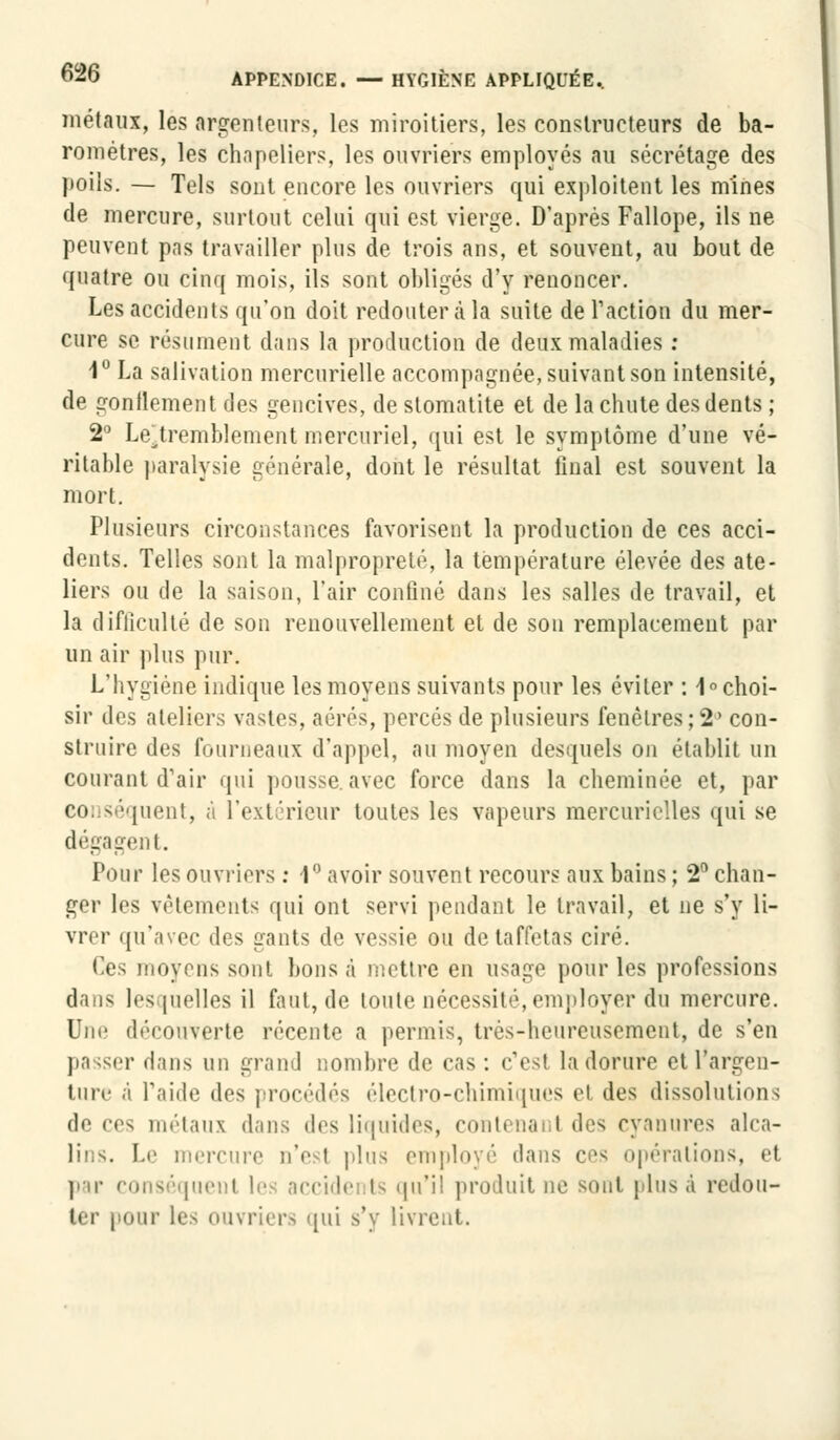 métaux, les arpenteurs, les miroitiers, les constructeurs de ba- romètres, les chapeliers, les ouvriers employés au sécrétage des poils. — Tels sont encore les ouvriers qui exploitent les mines de mercure, surtout celui qui est vierge. D'après Fallope, ils ne peuvent pas travailler plus de trois ans, et souvent, au bout de quatre ou cinq mois, ils sont obligés d'y renoncer. Les accidents qu'on doit redouter à la suite de l'action du mer- cure se résument dans la production de deux maladies : 1° La salivation mercurielle accompagnée, suivant son intensité, de gonflement des gencives, de stomatite et de la chute des dents ; 2° LeHremblement mercuriel, qui est le symptôme d'une vé- ritable paralysie générale, dont le résultat final est souvent la mort. Plusieurs circonstances favorisent la production de ces acci- dents. Telles sont la malpropreté, la température élevée des ate- liers ou de la saison, l'air confiné dans les salles de travail, et la difficulté de son renouvellement et de son remplacement par un air plus pur. L'hygiène indique les moyens suivants pour les éviter : 1° choi- sir des ateliers vastes, aérés, percés de plusieurs fenêtres;2° con- struire des fourneaux d'appel, au moyen desquels on établit un courant d'air qui pousse, avec force dans la cheminée et, par eo séquent, à l'extérieur toutes les vapeurs mercurielles qui se dégagent. Pour les ouvriers : 1° avoir souvent recours aux bains ; 2° chan- ger les vêtements qui ont servi pendant le travail, et ne s'y li- vrer qu'avec des gants de vessie ou de taffetas ciré. Ces moyens sont bons à mettre en usage pour les professions dans lesquelles il faut, de toute nécessité,employer du mercure. Une découverte récente a permis, très-heureusement, de s'en passer dans un grand nombre de cas: c'est la dorure et l'argen- ture à l'aide des procédés électro-chimiques et des dissolutions de ces métaux dans des liquides, contenai t des cyanures alca- Le mercure n'est plus employé dans ces opérations, et par conséquent les accidents qu'il produit ne sont pins à redou- ter pour les ouvriers qui s'y livrent.