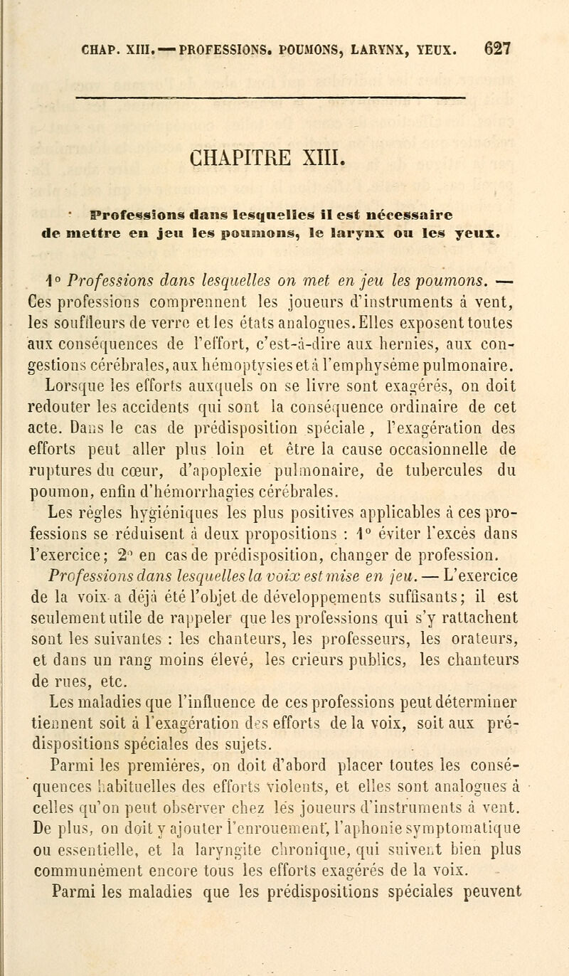 CHAPITRE XIIL Professions dans lesquelles il est nécessaire de mettre en jeu les poumons, le larynx ou les yeux. 1° Professions dans lesquelles on met en jeu les poumons. — Ces professions comprennent les joueurs d'instruments à vent, les souffleurs de verre et les états analogues. Elles exposent toutes aux conséquences de l'effort, c'est-à-dire aux hernies, aux con- gestions cérébrales, aux hémoptysiesetà l'emphysème pulmonaire. Lorsque les efforts auxquels on se livre sont exagérés, on doit redouter les accidents qui sont la conséquence ordinaire de cet acte. Dans le cas de prédisposition spéciale, l'exagération des efforts peut aller plus loin et être la cause occasionnelle de ruptures du cœur, d'apoplexie pulmonaire, de tubercules du poumon, enfin d'hémorrhagies cérébrales. Les régies hygiéniques les plus positives applicables à ces pro- fessions se réduisent à deux propositions : 1° éviter l'excès dans l'exercice; 2'1 en cas de prédisposition, changer de profession. Professions dans lesquelles la voix est mise en jeu. — L'exercice de la voix-a déjà été l'objet de développements suffisants; il est seulement utile de rappeler que les professions qui s'y rattachent sont les suivantes : les chanteurs, les professeurs, les orateurs, et dans un rang moins élevé, les crieurs publics, les chanteurs de rues, etc. Les maladies que l'influence de ces professions peut déterminer tiennent soit à l'exagération des efforts delà voix, soit aux pré- dispositions spéciales des sujets. Parmi les premières, on doit d'abord placer toutes les consé- quences habituelles des efforts violents, et elles sont analogues à celles qu'on peut observer chez lés joueurs d'instruments à vent. De plus, on doit y ajouter l'enrouement, l'aphonie symptomatique ou essentielle, et la laryngite chronique, qui suivent bien plus communément encore tous les efforts exagérés de la voix. Parmi les maladies que les prédispositions spéciales peuvent