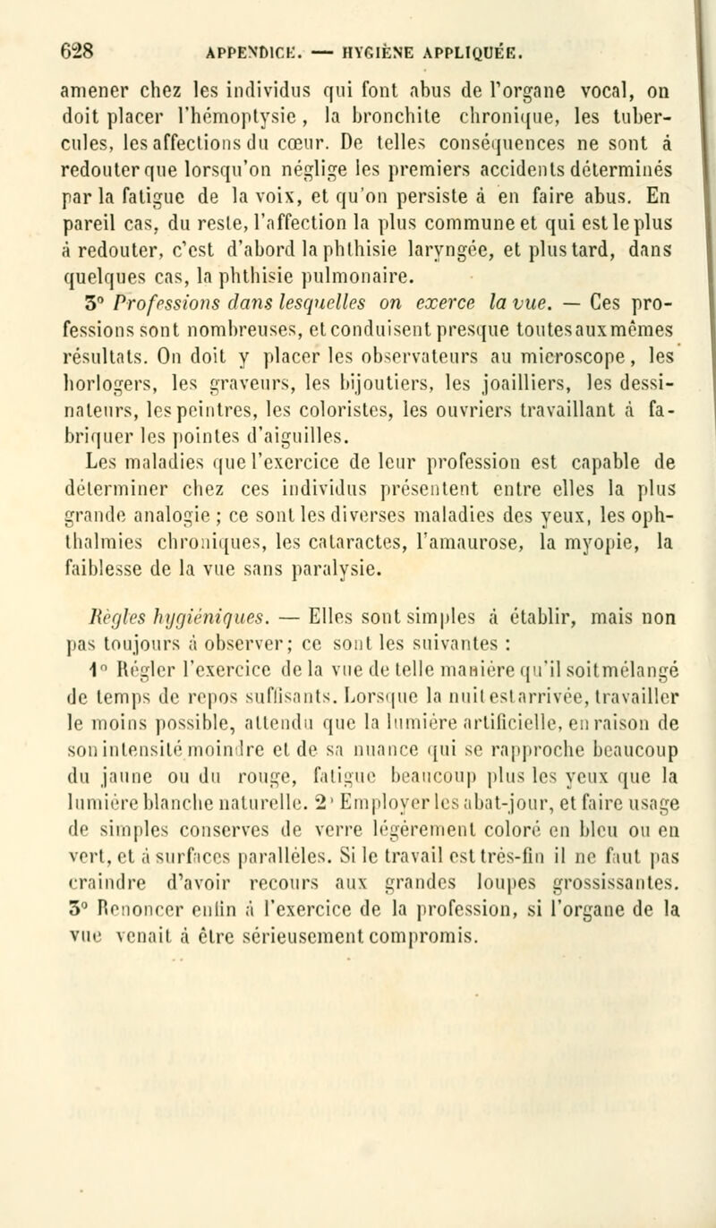 amener chez les individus qui font abus de l'organe vocal, on doit placer l'hémoptysie , la bronchite chronique, les tuber- cules, les affections du cœur. De telles conséquences ne sont à redouter que lorsqu'on néglige les premiers accidents déterminés par la fatigue de la voix, et qu'on persiste à en faire abus. En pareil cas, du reste, l'affection la plus commune et qui est le plus à redouter, c'est d'abord la phthisie laryngée, et plus tard, dans quelques cas, la phthisie pulmonaire. 3° Professions dans lesquelles on exerce la vue. — Ces pro- fessions sont nombreuses, et conduisent presque toutes aux mêmes résultats. On doit y placer les observateurs au microscope, les horlogers, les graveurs, les bijoutiers, les joailliers, les dessi- nateurs, les peintres, les coloristes, les ouvriers travaillant à fa- briquer les pointes d'aiguilles. Les maladies que l'exercice de leur profession est capable de déterminer chez ces individus présentent entre elles la plus grande analogie ; ce sont les diverses maladies des yeux, les oph- thalmies chroniques, les cataractes, l'amaurose, la myopie, la faiblesse de la vue sans paralysie. Règles hygiéniques. — Elles sont simples à établir, mais non pas toujours à observer; ce sont les suivantes : 1° Régler l'exercice de la vue de telle manière qu'il soitmélangé de temps de repos suffisants. Lorsque la nuit est arrivée, travailler le moins possible, attendu que la lumière artificielle, en raison de son intensité, moindre et de sa nuance qui se rapproche beaucoup du jaune ou du rouge, fatigue beaucoup plus les yeux que la lumière blanche naturelle. 2' Employer les abat-jour, et faire usage de simples conserves de verre légèrement coloré en bleu ou en vert, et à surfaces parallèles. Si le travail est très-fin il ne faut pas craindre d'avoir recours aux grandes loupes grossissantes. 3° Renoncer enfin à l'exercice de la profession, si l'organe de la vue venait à être sérieusement compromis.