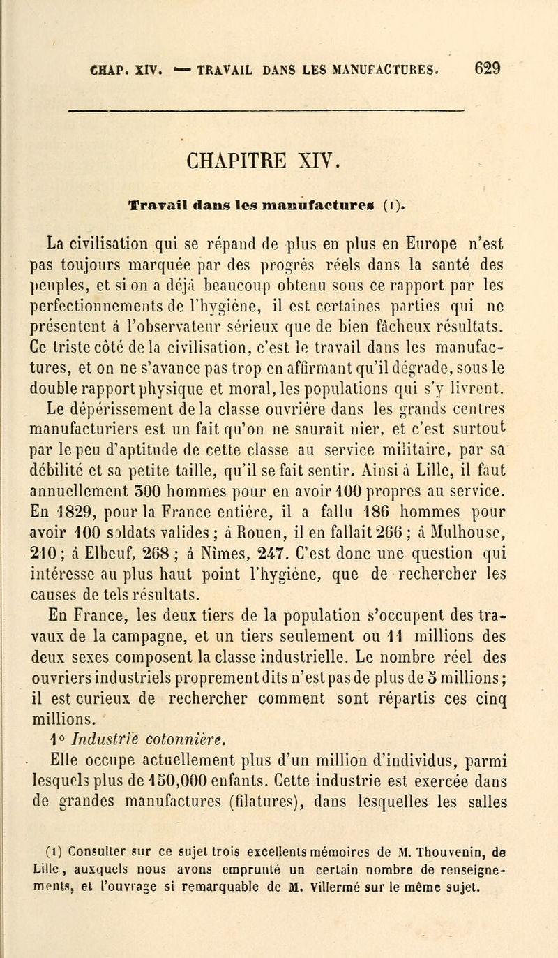 CHAPITRE XIV. Travail dans les manufactures (()• La civilisation qui se répand de plus en plus en Europe n'est pas toujours marquée par des progrés réels dans la santé des peuples, et si on a déjà beaucoup obtenu sous ce rapport par les perfectionnements de l'hygiène, il est certaines parties qui ne présentent à l'observateur sérieux que de bien fâcheux résultats. Ce triste côté delà civilisation, c'est le travail dans les manufac- tures, et on ne s'avance pas trop en affirmant qu'il dégrade, sous le double rapport physique et moral, les populations qui s'y livrent. Le dépérissement delà classe ouvrière dans les grands centres manufacturiers est un fait qu'on ne saurait nier, et c'est surtout par le peu d'aptitude de cette classe au service militaire, par sa débilité et sa petite taille, qu'il se fait sentir. Ainsi à Lille, il faut annuellement 300 hommes pour en avoir 100 propres au service. En 1829, pour la France entière, il a fallu 186 hommes pour avoir 100 soldats valides ; à Rouen, il en fallait 266 ; à Mulhouse, 210; à Elbeuf, 268 ; à Nîmes, 247. C'est donc une question qui intéresse au plus haut point l'hygiène, que de rechercher les causes de tels résultats. En France, les deux tiers de la population s'occupent des tra- vaux de la campagne, et un tiers seulement ou 11 millions des deux sexes composent la classe industrielle. Le nombre réel des ouvriers industriels proprement dits n'est pas de plus de o millions ; il est curieux de rechercher comment sont répartis ces cinq millions. 1° Industrie cotonnière. Elle occupe actuellement plus d'un million d'individus, parmi lesquels plus de 150,000 enfants. Cette industrie est exercée dans de grandes manufactures (filatures), dans lesquelles les salles (1) Consulter sur ce sujet trois excellents mémoires de M. Thouvenin, de Lille, auxquels nous ayons emprunté un certain nombre de renseigne- ments, et l'ouvrage si remarquable de M. Villermé sur le même sujet.