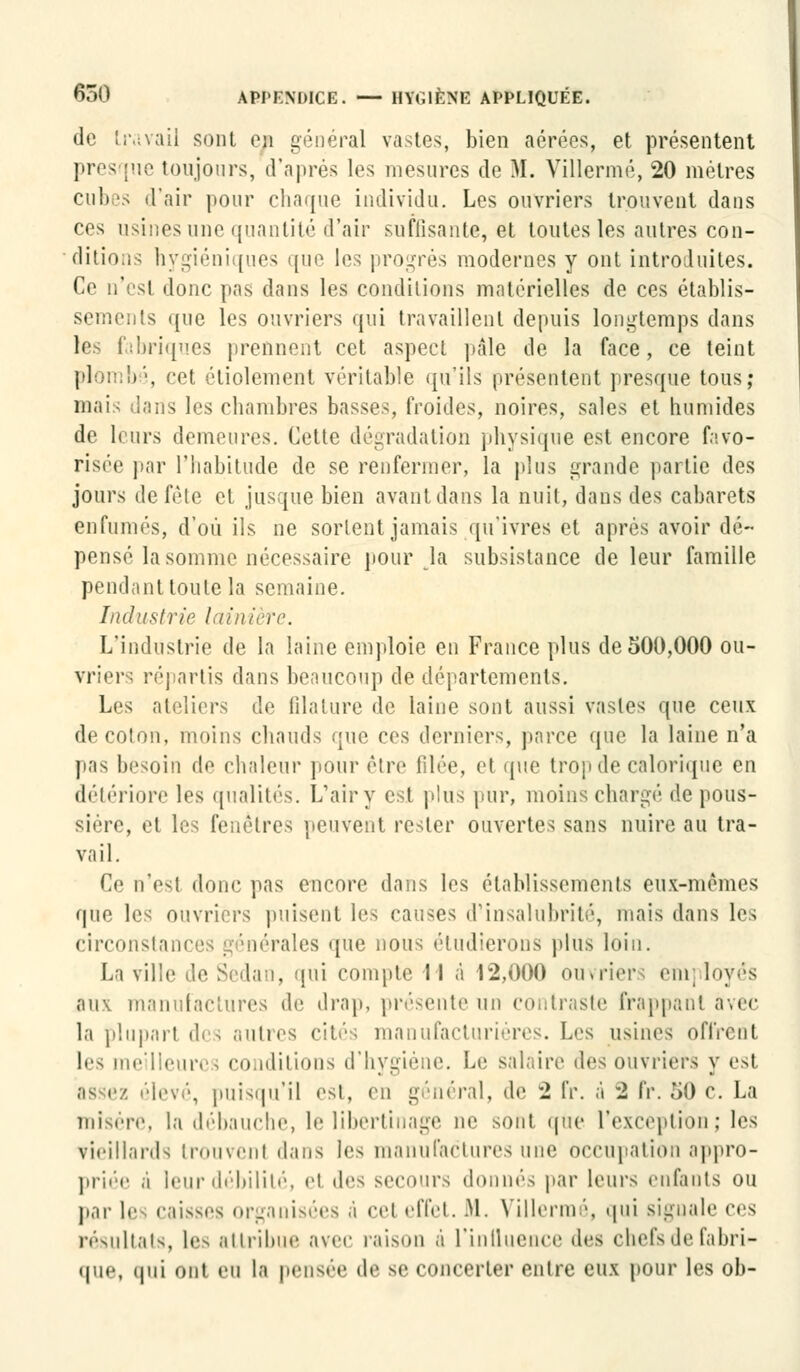 do travail sont en général vastes, bien aérées, et présentent • toujours, d'après les mesures de M. Villermé, 20 métrés cubes «l'air pour chaque individu. Les ouvriers trouvent dans ces usines une quantité d'air suffisante, et toutes les autres con- ditions hygiéniques que les progrès modernes y ont introduites. Ce n'est donc pas dans les conditions matérielles de ces établis- sements que les ouvriers qui travaillent depuis longtemps dans les fabriques prennent cet aspect pâle de la face, ce teint plombé, cet étiolement véritable qu'ils présentent presque tous; mais dans les chambres basses, froides, noires, sales et humides de leurs demeures. Cette dégradation physique est encore favo- risée par l'habitude de se renfermer, la plus grande partie des jours de fêle et jusque bien avant dans la nuit, dans des cabarets enfumés, d'où ils ne sortent jamais qu'ivres et après avoir dé- pensé la somme nécessaire pour la subsistance de leur famille pendant toute la semaine. Industrie lui a. L'industrie de la laine emploie en France plus de 500,000 ou- vrier; répartis dans beaucoup de départements. Les ateliers de filature de laine sont aussi vastes que ceux de coton, moins chauds que ces derniers, parce que la laine n'a pas besoin de chaleur pour être filée, et que trop de calorique en détériore les qualités. L'air y est plus pur, moins chargé dépous- sière, et les fenêtres peuvent rester ouvertes sans nuire au tra- vail. Ce n'est donc pas encore dans les établissements eux-mêmes que les ouvriers puisent les causes d'insalubrité, mais dans les circonstances générales que nous étudierons plus loin. La ville de Sedan, qui compte 11 à 12,000 ouvriers eni] loyés aux manufactures de drap, présente un contraste frappant avec la plupart des autres cités manufacturières. L«>s usines offrent les meilleures conditions d'hygiène. Le salaire des ouvriers y est as ez élevé, puisqu'il est, en général, de 2 IV. à 2 fr. 50 c. La misère, la débauche, le libertinage ne sont que l'exception ; les vieillards trouvent dans les manufactures une occupation appro- priée .i leur débilité, el des secours donnés par leurs enfants ou par le caisses organisées à cel effet. M. Villermé, qui signale ces résultats, les attribue avec raison à l'intluence des chefs de fabri- que, (|ui ont eu la pensée de se concerter entre eux pour les ob-