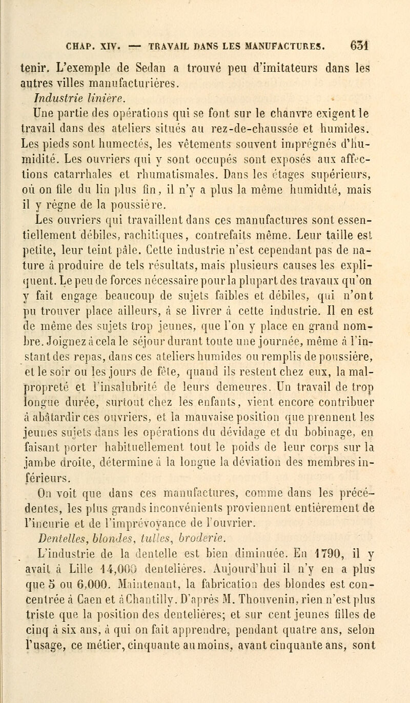 tenir. L'exemple de Sedan a trouvé peu d'imitateurs dans les autres villes manufacturières. Industrie linière. Une partie des opérations qui se font sur le chanvre exigent le travail dans des ateliers situés au rez-de-chaussée et humides. Les pieds sont humectés, les vêtements souvent imprégnés d'hu- midité. Les ouvriers qui y sont occupés sont exposés aux affec- tions catarrhales et rhumatismales. Dans les étages supérieurs, où on file du lin plus fin, il n'y a plus la même humidité, mais il y règne de la poussière. Les ouvriers qui travaillent dans ces manufactures sont essen- tiellement débiles, rachitiques, contrefaits même. Leur taille est petite, leur teint pâle. Cette industrie n'est cependant pas de na- ture à produire de tels résultats, mais plusieurs causes les expli- quent. Le peu de forces nécessaire pour la plupart des travaux qu'on y fait engage beaucoup de sujets faibles et débiles, qui n'ont pu trouver place ailleurs, à se livrer à cette industrie. Il en est de même des sujets trop jeunes, que l'on y place en grand nom- bre, Joignez à cela le séjour durant toute une journée, même à l'in- stant des repas, dans ces ateliers humides ou remplis de poussière, et le soir ou les jours de fête, quand ils restent chez eux, la mal- propreté et l'insalubrité de leurs demeures. Un travail de trop longue durée, surtout chez les enfants, vient encore contribuer à abâtardir ces ouvriers, et la mauvaise position que prennent les jeunes sujets dans les opérations du dévidage et du bobiuage, en faisant porter habituellement tout le poids de leur corps sur la jambe droite, détermine à la longue la déviation des membres in- férieurs. On voit que dans ces manufactures, comme dans les précé- dentes, les plus grands inconvénients proviennent entièrement de l'incurie et de l'imprévoyance de l'ouvrier. Dentelles, blondes, tulles, broderie. L'industrie de la dentelle est bien diminuée. En 1790, il y avait à Lille 14,000 denteliéres. Aujourd'hui il n'y en a plus que 5 ou 6,000. Maintenant, la fabrication des blondes est con- centrée à Caen et à Chantilly. D'après M. Thouvenin, rien n'est plus triste que la position des denteliéres; et sur cent jeunes filles de cinq à six ans, à qui on fait apprendre, pendant quatre ans, selon l'usage, ce métier, cinquante au moins, avant cinquante ans, sont