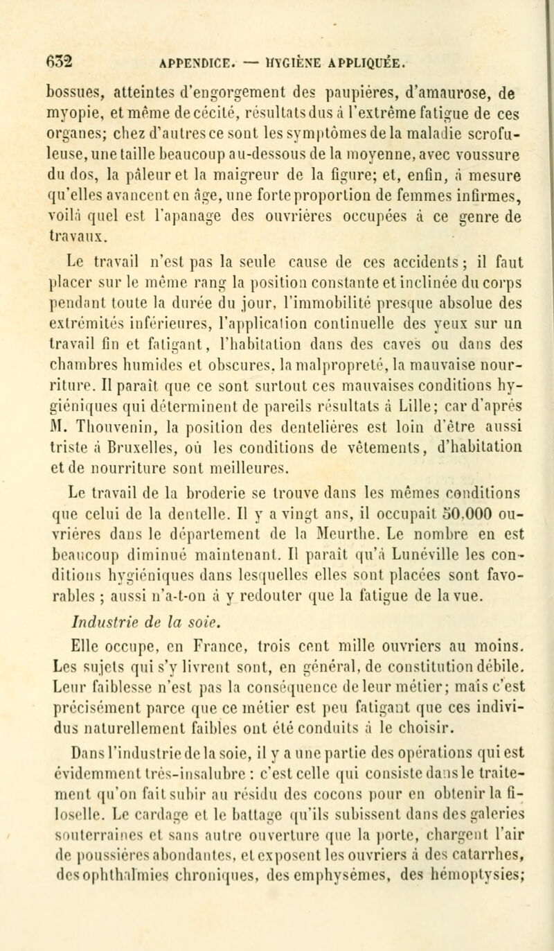 bossues, atteintes d'engorgement des paupières, d'amaurose, de myopie, et même de cécité, résultats dus à l'extrême fatigue de ces organes; chez d'autres ce sont les symptômes de la maladie scrofu- leuse, une taille beaucoup au-dessous de la moyenne, avec voussure du dos, la pâleur et la maigreur de la figure; et, enfin, à mesure qu'elles avancent en âge, une forte proportion de femmes infirmes, voilà quel est l'apanage des ouvrières occupées à ce genre de travaux. Le travail n'est pas la seule cause de ces accidents ; il faut placer sur le même rang la position constante et inclinée du corps pendant toute la durée du jour, l'immobilité presque absolue des extrémités inférieures, l'application continuelle des yeux sur un travail fin et fatigant, l'habitation dans des caves ou dans des chambres humides et obscures, la malpropreté, la mauvaise nour- riture. Il parait que ce sont surtout ces mauvaises conditions hy- giéniques qui déterminent de pareils résultats à Lille; car d'après M. Thouvenin, la position des denteliéres est loin d'être aussi triste à Bruxelles, où les conditions de vêtements, d'habitation et de nourriture sont meilleures. Le travail de la broderie se trouve dans les mêmes conditions que celui de la dentelle. Il y a vingt ans, il occupait 50,000 ou- vrières dans le département de la Meurthe. Le nombre en est beaucoup diminué maintenant. Il parait qu'à Lu né ville les con- ditions hygiéniques dans lesquelles elles sont placées sont favo- rables ; aussi n'a-t-on à y redouter que la fatigue de la vue. Industrie de la soie. Elle occupe, en France, trois cent mille ouvriers au moins. Les sujets qui s'y livrent sont, en général, de constitution débile. Leur faiblesse n'est pas la conséquence de leur métier; mais c'est précisément parce que ce métier est peu fatigant que ces indivi- dus naturellement faibles ont été conduits à le choisir. Dans l'industrie de la soie, il y a une partie des opérations qui est évidemment très-insalubre: c'est celle qui consiste dais le traite- ment qu'on lait subir au résidu des cocons pour en obtenir la fi- loselle. Le cardage et le battage qu'ils subissent dans des galeries BOUterraines el sans autre ouverture que la porte, chargent l'air do poussières abondantes, ri exposent les ouvriers à des catarrhes, desophthiilmies chroniques, des emphysèmes, des hémoptysies;