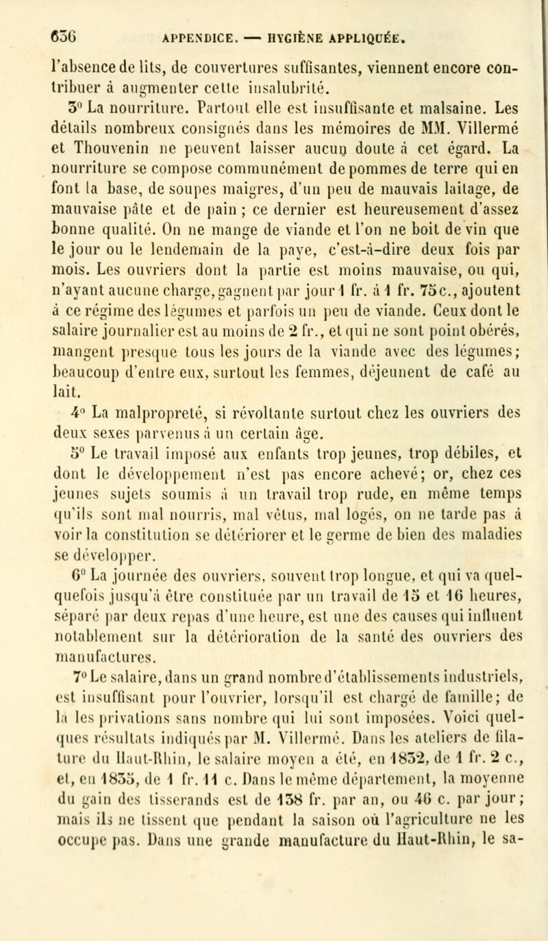 l'absence de lits, de couvertures suffisantes, viennent encore con- tribuer à augmenter cette insalubrité. 5° La nourriture. Partout elle est insuffisante et malsaine. Les détails nombreux consignés dans les mémoires de MM. Villermé et Thouvenin ne peuvent laisser aucun doute à cet égard. La nourriture se compose communément de pommes de terre qui en font la base, de soupes maigres, d'un peu de mauvais laitage, de mauvaise pâte et de pain ; ce dernier est heureusement d'assez bonne qualité. On ne mange de viande et l'on ne boit devin que le jour ou le lendemain de la paye, c'est-à-dire deux fois par mois. Les ouvriers dont la partie est moins mauvaise, ou qui, n'ayant aucune charge,gagnent par jour 1 fr. à 1 fr. 75c, ajoutent à ce régime des légumes et parfois un peu de viande. Ceux dont le salaire journalier est au moins de 2 fr., et qui ne sont point obérés, mangent presque tous les jours de la viande avec des légumes; beaucoup d'entre eux, surtout les femmes, déjeunent de café au lait. 4° La malpropreté, si révoltante surtout chez les ouvriers des deux sexes parvenus à un certain âge. 5° Le travail imposé aux enfants trop jeunes, trop débiles, et dont le développement n'est pas encore achevé; or, chez ces jeunes sujets soumis à un travail trop rude, en même temps qu'ils sont mal nourris, mal vêtus, mal logés, on ne tarde pas à voir la constitution se détériorer et le germe de bien des maladies se développer. C° La journée des ouvriers, souvent trop longue, et qui va quel- quefois jusqu'à être constituée par un travail de 15 et 16 heures, séparé par deux repas d'une heure, est une des causes qui influent notablement sur la détérioration de la santé des ouvriers des manufactures. 7° Le salaire, dans un grand nombre d'établissements industriels, est insuffisant pour l'ouvrier, lorsqu'il est chargé de famille; de la les privations sans nombre qui lui sont imposées. Voici quel- ques résultats indiqués par 31. Villermé. Dans les ateliers de fila- ture du Haut-Rhin, le salaire moyen a été, en 183*2, de 1 fr. 2 c, el, eu 1835, de 1 fr. 11 c. Dans le même département, la moyenne du gain des tisserands est de 138 fr. par an, ou 40 c. par jour; mais ils ne lissent que pendant la saison où l'agriculture ne les occupe pas. Dans une grande manufacture du Haut-Rhin, le sa-