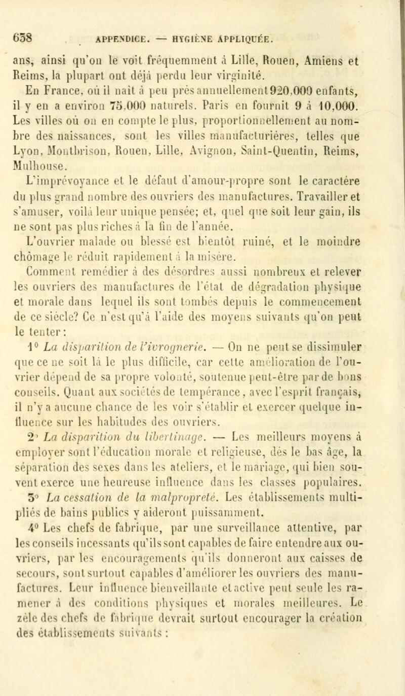 ans, ainsi qu'on le voit fréquemment à Lille, Rouen, Amiens et Reims, la plupart ont déjà perdu leur virginité. En France, où il naît à peu prés annuelleinenl920,000 enfants, il y en a environ 75.000 naturels. Paris en fournit 9 à 10,000. Les villes où on en compte le [lus, proportionnellement au nom- bre des naissances, sont les villes manufacturières, telles que Lyon. Montbrison, Rouen, Lille, Avignon, Saint-Quentin, Reims, Mulhouse. L'imprévoyance et le défaut d'amour-propre sont le caractère du plus grand nombre des ouvriers des manufactures. Travailler et s'amuser, voila leur unique pensée; et, quel que soit leur gain, ils ne sont pas pins riches à la fin de l'année. L'ouvrier malade ou blessé est bientôt ruiné, et le moindre chômage le réduit rapidement à la misère. Comment remédier à des désordres aussi nombreux et relever les ouvriers des manufactures de l'état de dégradation physique et morale dans lequel ils sont tombés depuis le commencement de ce siècle? Ce n'est qu'à l'aide des moyens suivants qu'on peut le tenter: 1° La disparition de Vivrognerie. — On ne peut se dissimuler que ce ne soit là le plus diflicilc, car cette amélioration de l'ou- vrier dépend de sa propre volonté, soutenue peut-être parde I» ms conseils. Quant aux sociétés de tempérance, avec l'esprit français, il n'\ a aucune chance de les voir 9'établir et exercer quelque in- fluence sur les habitudes des ouvriers. 2' La disparition du libertinage. — Les meilleurs moyens à employer sont l'éducation morale et religieuse, des le bas âge, la séparation des sexes dans tes ateliers, et le mariage, qui liien sou- vent exerce une heureuse influence dans les classes populaires. 3° La cessation de la malpropreté. Les établissements multi- pliés de bains publics y aideront puissamment. 4° Les chefs de fabrique, par une surveillance attentive, par les conseils incessants qu'ils sont capables de faire entendre aux ou- vriers, par tes encouragements qu'ils donneront aux caisses de secours, sont surtout capables d'améliorer les ouvriers des manu- factures. Leur influence bienveillante etactive peut seule les ra- mener a des conditions physiques et morales meilleures. Le zèle des chefs de fàbri [ne devrait surtout encourager la création des établissements suivants :