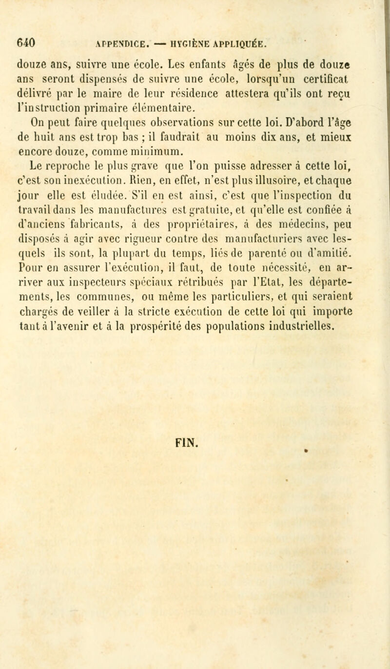 douze ans, suivre une école. Les enfants âgés de plus de douze ans seront dispensés de suivre une école, lorsqu'un certificat délivré par le maire de leur résidence attestera qu'ils ont reçu l'instruction primaire élémentaire. On peut faire quelques observations sur cette loi. D'abord l'âge de huit ans est trop bas ; il faudrait au moins dix ans, et mieux encore douze, comme minimum. Le reproche le plus grave que l'on puisse adresser à cette loi, c'est son inexécution. Rien, en effet, n'est plus illusoire, et chaque jour elle est éludée. S'il en est ainsi, c'est que l'inspection du travail dans les manufactures est gratuite, et qu'elle est confiée à d'anciens fabricants, à des propriétaires, à des médecins, peu disposés à agir avec rigueur contre des manufacturiers avec les- quels ils sont, la plupart du temps, liés de parenté ou d'amitié. Pour en assurer l'exécution, il faut, de toute nécessité, en ar- river aux inspecteurs spéciaux rétribués par l'Etat, les départe- ments, les communes, ou même les particuliers, et qui seraient chargés de veiller à la stricte exécution de cette loi qui importe tant à l'avenir et à la prospérité des populations industrielles. FIN.