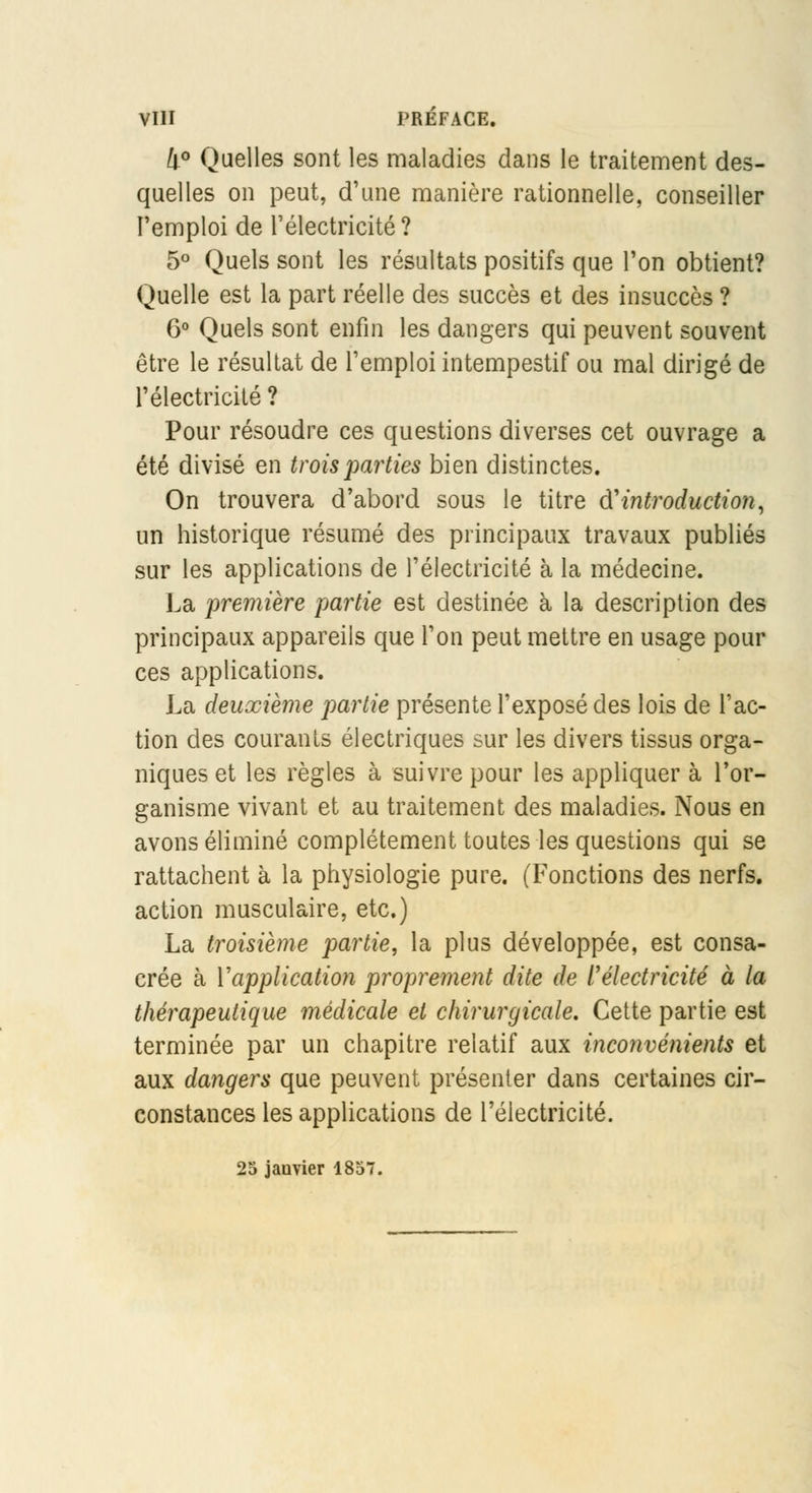 4° Quelles sont les maladies dans le traitement des- quelles on peut, d'une manière rationnelle, conseiller l'emploi de l'électricité? 5° Quels sont les résultats positifs que l'on obtient? Quelle est la part réelle des succès et des insuccès ? 6° Quels sont enfin les dangers qui peuvent souvent être le résultat de l'emploi intempestif ou mal dirigé de l'électricité ? Pour résoudre ces questions diverses cet ouvrage a été divisé en trois parties bien distinctes. On trouvera d'abord sous le titre d'introduction, un historique résumé des principaux travaux publiés sur les applications de l'électricité à la médecine. La première partie est destinée à la description des principaux appareils que l'on peut mettre en usage pour ces applications. La deuxième partie présente l'exposé des lois de l'ac- tion des courants électriques sur les divers tissus orga- niques et les règles à suivre pour les appliquer à l'or- ganisme vivant et au traitement des maladies. Nous en avons éliminé complètement toutes les questions qui se rattachent à la physiologie pure. (Fonctions des nerfs, action musculaire, etc.) La troisième partie, la plus développée, est consa- crée à l'application proprement dite de Vélectricité à la thérapeutique médicale et chirurgicale. Cette partie est terminée par un chapitre relatif aux inconvénients et aux dangers que peuvent présenter dans certaines cir- constances les applications de l'électricité. 25 janvier 1857.