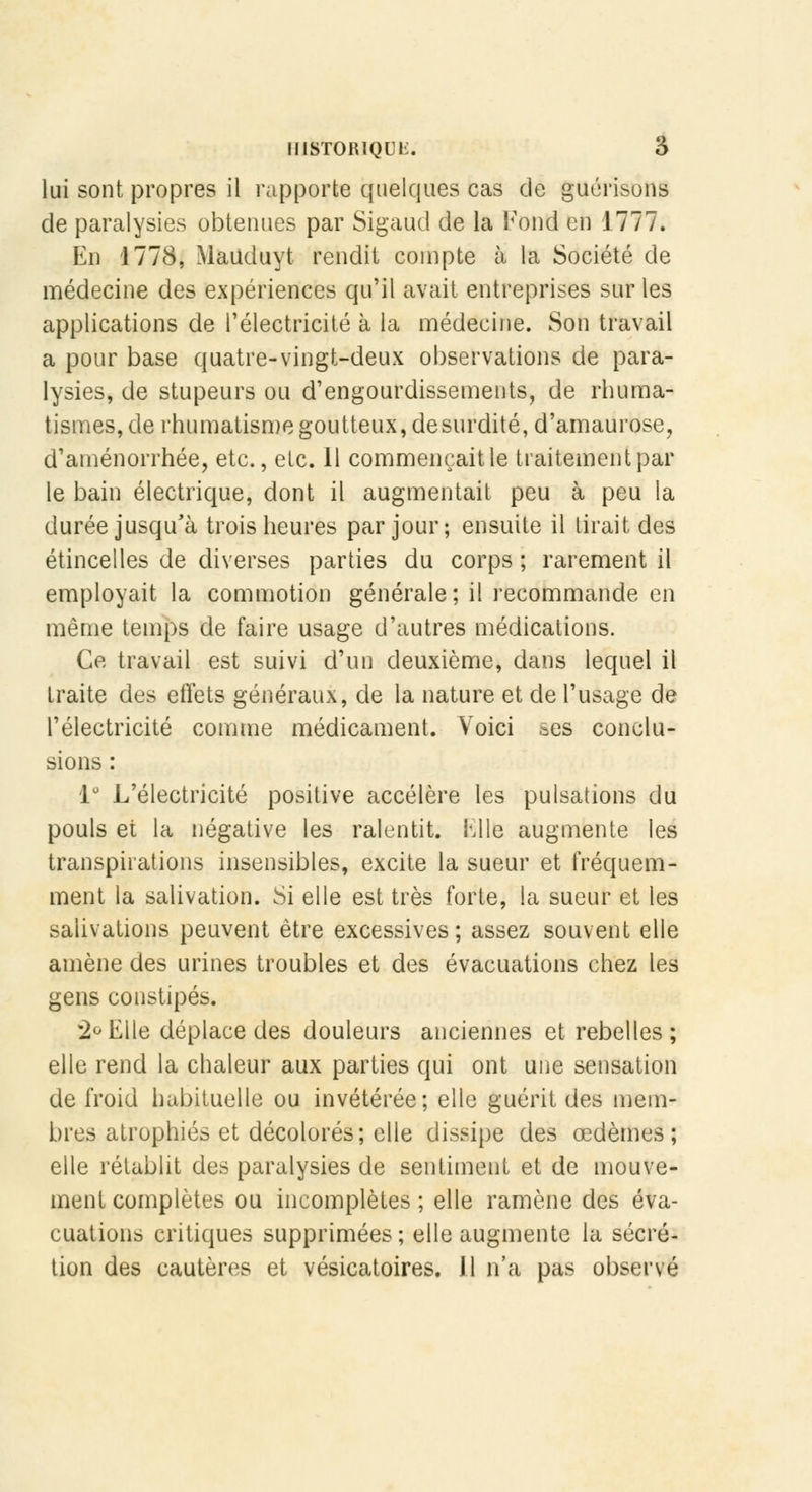 lui sont propres il rapporte quelques cas de guérisons de paralysies obtenues par Sigaud de la Fond en 1777. En 1778, Mauduyt rendit compte à la Société de médecine des expériences qu'il avait entreprises sur les applications de l'électricité à la médecine. Son travail a pour base quatre-vingt-deux observations de para- lysies, de stupeurs ou d'engourdissements, de rhuma- tismes, de rhumatisme goutteux, de surdité, d'amaurose, d'aménorrhée, etc., etc. Il commençait le traitement par le bain électrique, dont il augmentait peu à peu la durée jusqu'à trois heures par jour; ensuite il tirait des étincelles de diverses parties du corps ; rarement il employait la commotion générale; il recommande en même temps de faire usage d'autres médications. Ce travail est suivi d'un deuxième, dans lequel il traite des effets généraux, de la nature et de l'usage de l'électricité comme médicament. Voici ses conclu- sions : 1° L'électricité positive accélère les pulsations du pouls et la négative les ralentit. Elle augmente les transpirations insensibles, excite la sueur et fréquem- ment la salivation. Si elle est très forte, la sueur et les salivations peuvent être excessives; assez souvent elle amène des urines troubles et des évacuations chez les gens constipés. 2° Elle déplace des douleurs anciennes et rebelles ; elle rend la chaleur aux parties qui ont une sensation de froid habituelle ou invétérée; elle guérit des mem- bres atrophiés et décolorés; elle dissipe des œdèmes; elle rétablit des paralysies de sentiment et de mouve- ment complètes ou incomplètes ; elle ramène des éva- cuations critiques supprimées; elle augmente la sécré- tion des cautères et vésicatoires. Il n'a pas observé