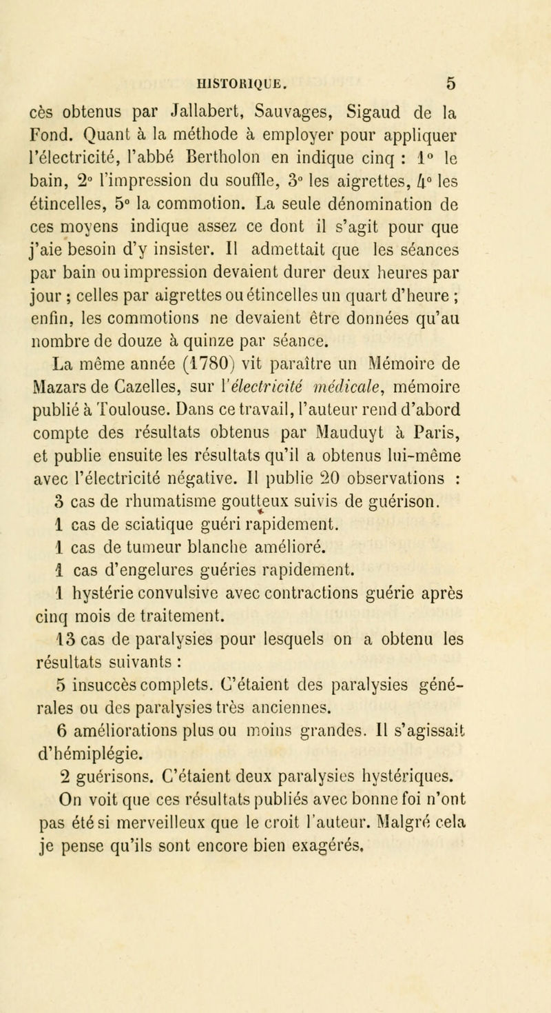 ces obtenus par Jallabert, Sauvages, Sigaud de la Fond. Quant à la méthode à employer pour appliquer l'électricité, l'abbé Bertholon en indique cinq : 1° le bain, 2° l'impression du souffle, 3° les aigrettes, 4° les étincelles, 5° la commotion. La seule dénomination de ces moyens indique assez ce dont il s'agit pour que j'aie besoin d'y insister. Il admettait que les séances par bain ou impression devaient durer deux heures par jour ; celles par aigrettes ou étincelles un quart d'heure ; enfin, les commotions ne devaient être données qu'au nombre de douze à quinze par séance. La même année (1780) vit paraître un Mémoire de Mazars de Cazelles, sur l'électricité médicale, mémoire publié à Toulouse. Dans ce travail, l'auteur rend d'abord compte des résultats obtenus par Mauduyt à Paris, et publie ensuite les résultats qu'il a obtenus lui-même avec l'électricité négative. Il publie 20 observations : 3 cas de rhumatisme goutteux suivis de guérison. 1 cas de sciatique guéri rapidement. 1 cas de tumeur blanche amélioré. 1 cas d'engelures guéries rapidement. 1 hystérie convulsive avec contractions guérie après cinq mois de traitement. 13 cas de paralysies pour lesquels on a obtenu les résultats suivants : 5 insuccès complets. C'étaient des paralysies géné- rales ou des paralysies très anciennes. 6 améliorations plus ou moins grandes. Il s'agissait d'hémiplégie. 2 guérisons. C'étaient deux paralysies hystériques. On voit que ces résultats publiés avec bonne foi n'ont pas été si merveilleux que le croit l'auteur. Malgré cela je pense qu'ils sont encore bien exagérés.