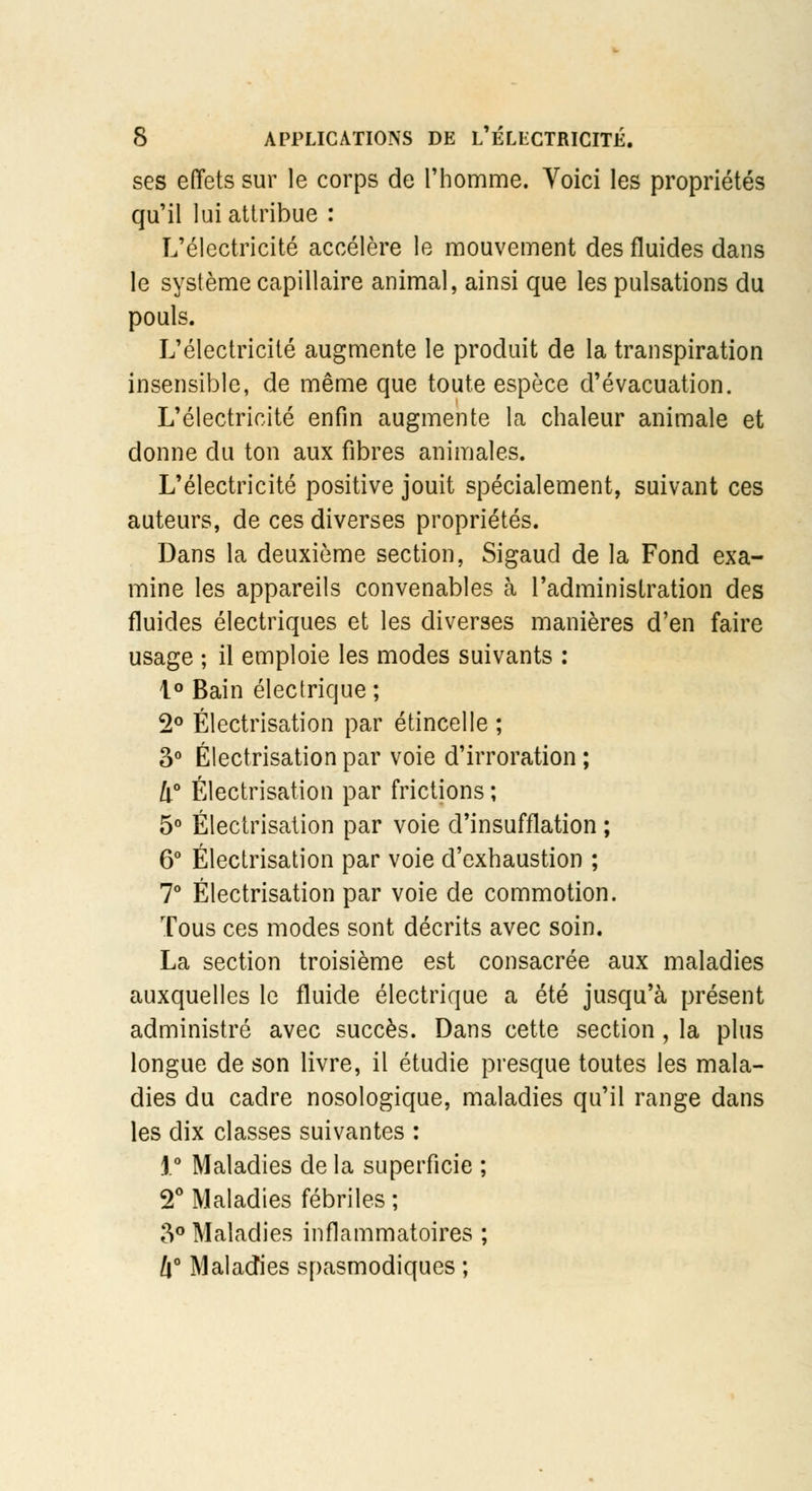 ses effets sur le corps de l'homme. Voici les propriétés qu'il lui attribue : L'électricité accélère le mouvement des fluides dans le système capillaire animal, ainsi que les pulsations du pouls. L'électricité augmente le produit de la transpiration insensible, de même que toute espèce d'évacuation. L'électricité enfin augmente la chaleur animale et donne du ton aux fibres animales. L'électricité positive jouit spécialement, suivant ces auteurs, de ces diverses propriétés. Dans la deuxième section, Sigaud de la Fond exa- mine les appareils convenables à l'administration des fluides électriques et les diverses manières d'en faire usage ; il emploie les modes suivants : 1° Bain électrique ; 2° Électrisation par étincelle ; 3° Électrisation par voie d'irroration ; li° Électrisation par frictions ; 5° Électrisation par voie d'insufflation ; 6° Électrisation par voie d'exhaustion ; 7° Électrisation par voie de commotion. Tous ces modes sont décrits avec soin. La section troisième est consacrée aux maladies auxquelles le fluide électrique a été jusqu'à présent administré avec succès. Dans cette section , la plus longue de son livre, il étudie presque toutes les mala- dies du cadre nosologique, maladies qu'il range dans les dix classes suivantes : 1° Maladies de la superficie ; 2° Maladies fébriles ; 3° Maladies inflammatoires ; l\° Maladies spasmodiques ;