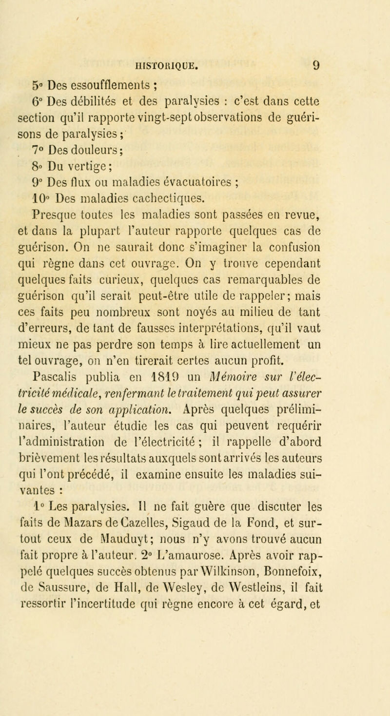 5° Des essoufflements ; 6° Des débilités et des paralysies : c'est dans cette section qu'il rapporte vingt-sept observations de guéri- sons de paralysies ; 7° Des douleurs; 8° Du vertige ; 9° Des flux ou maladies évacuatoires ; 10° Des maladies cachectiques. Presque toutes les maladies sont passées en revue, et dans la plupart l'auteur rapporte quelques cas de guérison. On ne saurait donc s'imaginer la confusion qui règne dans cet ouvrage. On y trouve cependant quelques faits curieux, quelques cas remarquables de guérison qu'il serait peut-être utile de rappeler; mais ces faits peu nombreux sont noyés au milieu de tant d'erreurs, de tant de fausses interprétations, qu'il vaut mieux ne pas perdre son temps à lire actuellement un tel ouvrage, on n'en tirerait certes aucun profit. Pascalis publia en 1819 un Mémoire sur l'élec- tricité médicale, renfermant le traitement qui peut assurer le succès de son application. Après quelques prélimi- naires, l'auteur étudie les cas qui peuvent requérir l'administration de l'électricité ; il rappelle d'abord brièvement les résultats auxquels sont arrivés les auteurs qui l'ont précédé, il examine ensuite les maladies sui- vantes : 1° Les paralysies. Il ne fait guère que discuter les faits de Mazars de Gazelles, Sigaud de la Fond, et sur- tout ceux de Mauduyt; nous n'y avons trouvé aucun fait propre à l'auteur. 2° L'amaurose. Après avoir rap- pelé quelques succès obtenus parWilkinson, Bonnefoix, de Saussure, de Hall, de Wesley, de Westleins, il fait ressortir l'incertitude qui règne encore à cet égard, et