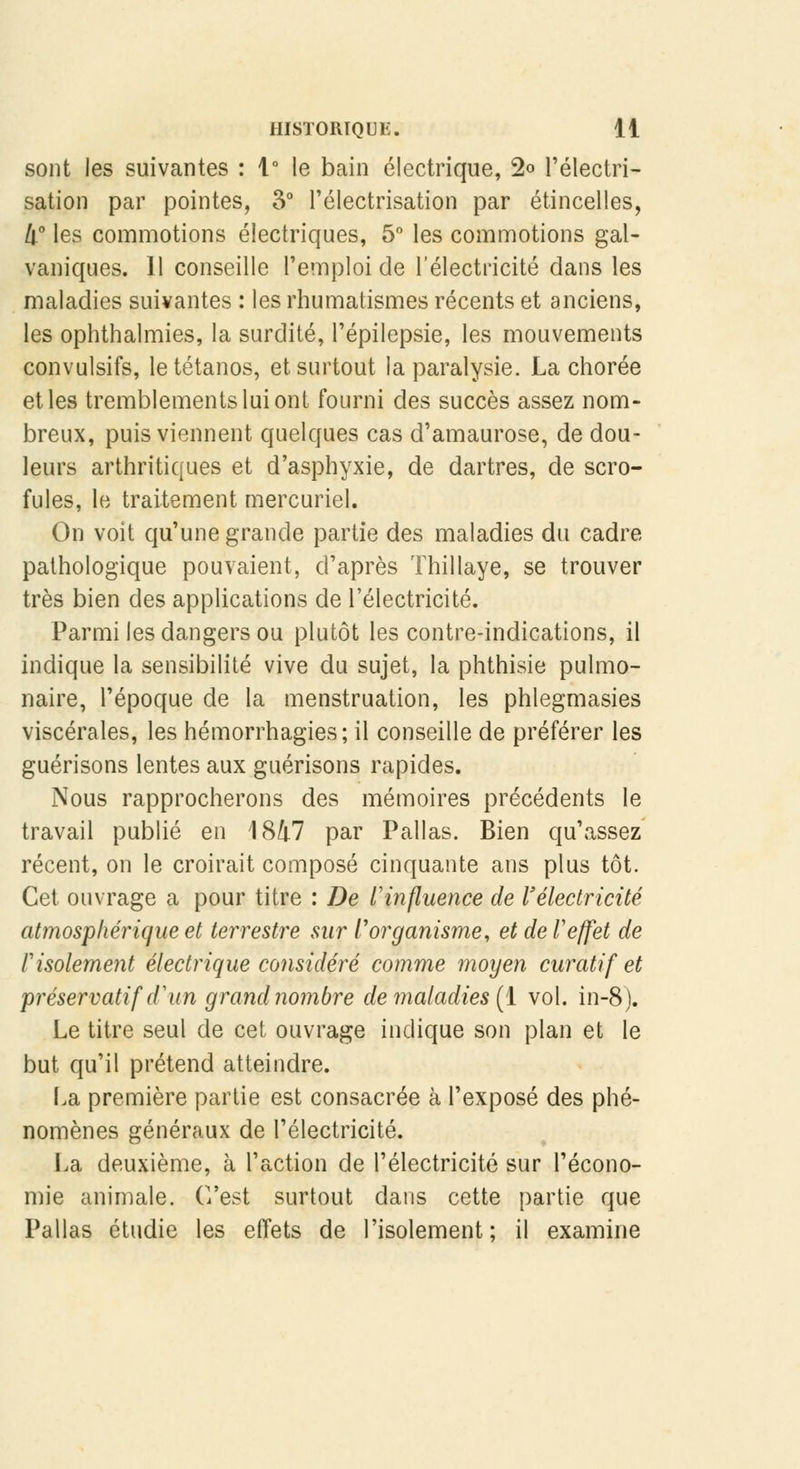 sont les suivantes : 1° le bain électrique, 2<> l'électri- sation par pointes, 3° Félectrisation par étincelles, 4° les commotions électriques, 5° les commotions gal- vaniques. 11 conseille l'emploi de l'électricité dans les maladies suivantes : les rhumatismes récents et anciens, les ophthalmies, la surdité, l'épilepsie, les mouvements convulsifs, le tétanos, et surtout la paralysie. La chorée et les tremblements lui ont fourni des succès assez nom- breux, puis viennent quelques cas d'amaurose, de dou- leurs arthritiques et d'asphyxie, de dartres, de scro- fules, le traitement mercuriel. On voit qu'une grande partie des maladies du cadre pathologique pouvaient, d'après Thillaye, se trouver très bien des applications de l'électricité. Parmi les dangers ou plutôt les contre-indications, il indique la sensibilité vive du sujet, la phthisie pulmo- naire, l'époque de la menstruation, les phlegmasies viscérales, les hémorrhagies; il conseille de préférer les guérisons lentes aux guérisons rapides. Nous rapprocherons des mémoires précédents le travail publié en 1847 par Pallas. Bien qu'assez récent, on le croirait composé cinquante ans plus tôt. Cet ouvrage a pour titre : De l'influence de l'électricité atmosphérique et terrestre sur l'organisme, et deT effet de Pisolement électrique considéré comme moyen curatif et préservatif d'un grand nombre de maladies (1 vol. in-8). Le titre seul de cet ouvrage indique son plan et le but qu'il prétend atteindre. La première partie est consacrée à l'exposé des phé- nomènes généraux de l'électricité. La deuxième, à l'action de l'électricité sur l'écono- mie animale. C'est surtout dans cette partie que Pallas étudie les effets de l'isolement; il examine