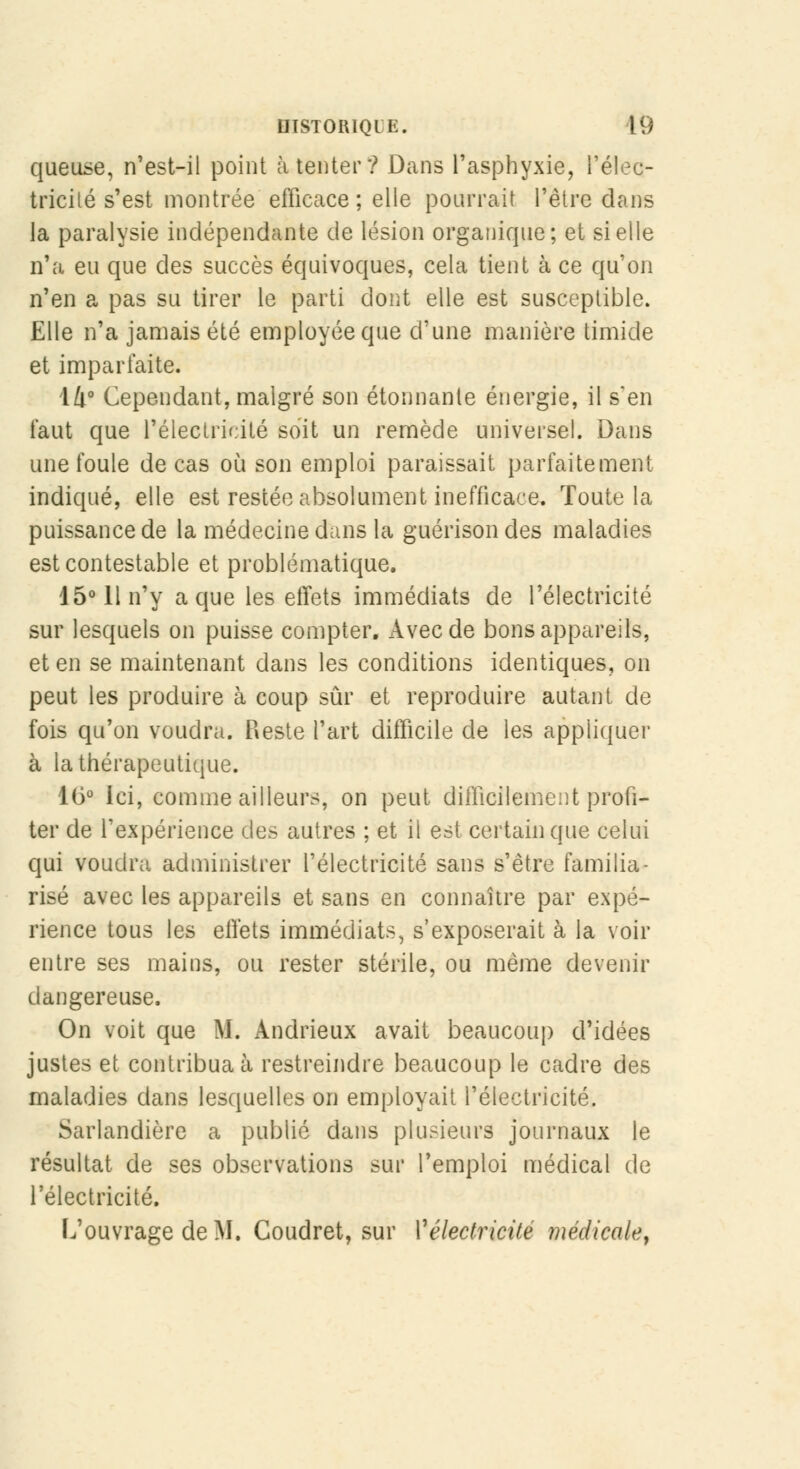 queuse, n'est-il point à tenter ? Dans l'asphyxie, l'élec- tricilé s'est montrée efficace ; elle pourrait l'être dans la paralysie indépendante de lésion organique; et si elle n'a eu que des succès équivoques, cela tient à ce qu'on n'en a pas su tirer le parti dont elle est susceptible. Elle n'a jamais été employée que d'une manière timide et imparfaite. 14° Cependant, malgré son étonnante énergie, il s'en faut que l'électricité soit un remède universel. Dans une foule de cas où son emploi paraissait parfaitement indiqué, elle est restée absolument inefficace. Toute la puissance de la médecine dans la guérison des maladies est contestable et problématique. 15° 11 n'y a que les effets immédiats de l'électricité sur lesquels on puisse compter. Avec de bons appareils, et en se maintenant dans les conditions identiques, on peut les produire à coup sûr et reproduire autant de fois qu'on voudra. Reste l'art difficile de les appliquer à la thérapeutique. 16° Ici, comme ailleurs, on peut difficilement profi- ter de l'expérience des autres ; et il est certain que celui qui voudra administrer l'électricité sans s'être familia- risé avec les appareils et sans en connaître par expé- rience tous les effets immédiats, s'exposerait à la voir entre ses mains, ou rester stérile, ou même devenir dangereuse. On voit que M. Andrieux avait beaucoup d'idées justes et contribua à restreindre beaucoup le cadre des maladies dans lesquelles on employait l'électricité. Sarlandière a publié dans plusieurs journaux le résultat de ses observations sur l'emploi médical de l'électricité. L'ouvrage de M. Coudret, sur Vélectricité médicale.