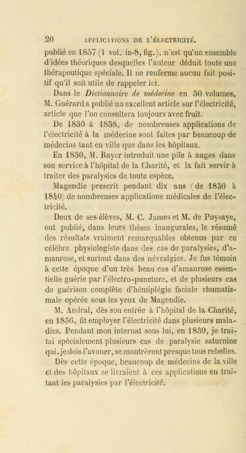 publié en 1837 (1 vol. in-8, fig.), n'est qu'un ensemble d'idées théoriques desquelles l'auteur déduit toute une thérapeutique spéciale. Il ne renferme aucun fait posi- tif qu'il soit utile de rappeler ici. Dans le Dictionnaire de médecine en 30 volumes, M. Guérarda publié un excellent article sur l'électricité, article que l'on consultera toujours avec fruit. De 1830 à 1838, de nombreuses applications de l'électricité à la médecine sont faites par beaucoup de médecins tant en ville que dans les hôpitaux. En 1830, M. Rayer introduit une pile à auges dans son service à L'hôpital de la Charité, et la fait servir à traiter des paralysies de toute espèce. Magendie prescrit pendant dix ans de 1830 à 1840; de nombreuses applications médicales de l'élec- tricité. Deux de ses élèves, M. C. James et M. de Puy^aye, ont publié, dans leurs thèses inaugurales, le résumé des résultats vraiment remarquables obtenus par ce célèbre physiologiste dans des cas de paralysies, d'a- maurose, et surtout dans des névralgies. Je fus témoin à cette époque d'un très beau cas d'amaurose essen- tielle guérie par l'électro-puncture, et de plusieurs cas de guérison complète d'hémiplégie faciale rhumatis- male opérée sous les yeux de Magendie. M. Andral, dès son entrée à l'hôpital de la Charité, en 1836, fit employer l'électricité dans plusieurs mala- dies. Pendant mon internat sous lui, en 1839, je trai- tai spécialement plusieurs cas de paralysie saturnine qui, je dois l'avouer, se montrèrent presque tous rebelles. Dès celte époque, beaucoup de médecins de la ville et des hôpitaux se livraient à ces applications en trai- tant les paralysies par l'électricité.