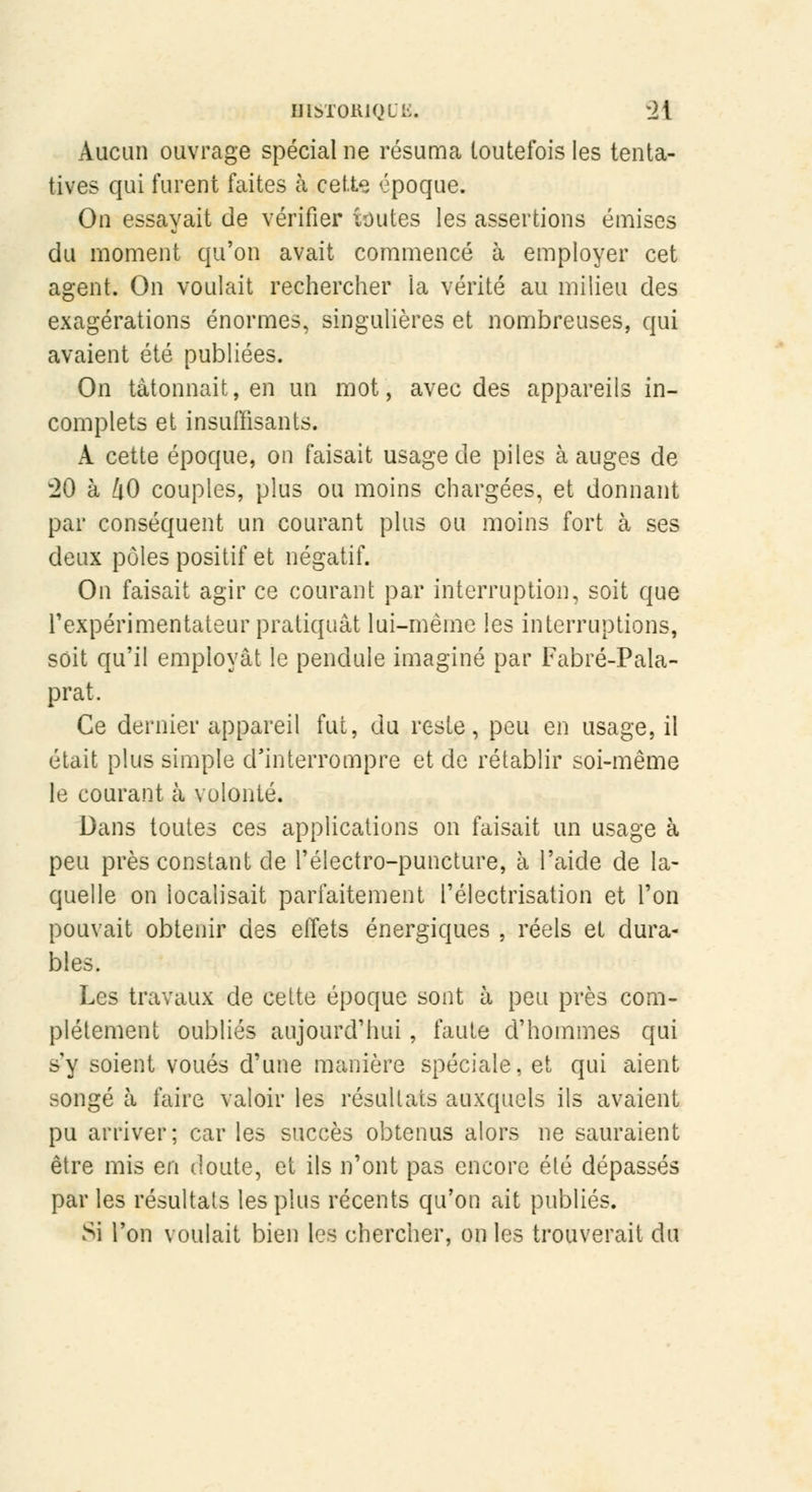 Aucun ouvrage spécial ne résuma toutefois les tenta- tives qui furent faites à cette époque. On essayait de vérifier toutes les assertions émises du moment qu'on avait commencé à employer cet agent. On voulait rechercher la vérité au milieu des exagérations énormes, singulières et nombreuses, qui avaient été publiées. On tâtonnait, en un mot, avec des appareils in- complets et insuffisants. A cette époque, on faisait usage de piles à auges de w20 à 40 couples, plus ou moins chargées, et donnant par conséquent un courant plus ou moins fort à ses deux pôles positif et négatif. On faisait agir ce courant par interruption, soit que l'expérimentateur pratiquât lui-même les interruptions, soit qu'il employât le pendule imaginé par Fabré-Pala- prat. Ce dernier appareil fut, du reste, peu en usage, il était plus simple d'interrompre et de rétablir soi-même le courant à volonté. Dans toutes ces applications on faisait un usage à peu près constant de l'électro-puncture, à l'aide de la- quelle on localisait parfaitement l'électrisation et l'on pouvait obtenir des effets énergiques , réels et dura- bles. Les travaux de celte époque sont à peu près com- plètement oubliés aujourd'hui, faute d'hommes qui s'y soient voués d'une manière spéciale, et qui aient songé à faire valoir les résultats auxquels ils avaient pu arriver; car les succès obtenus alors ne sauraient être mis en doute, et ils n'ont pas encore été dépassés par les résultats les plus récents qu'on ait publiés. Si l'on voulait bien les chercher, on les trouverait du