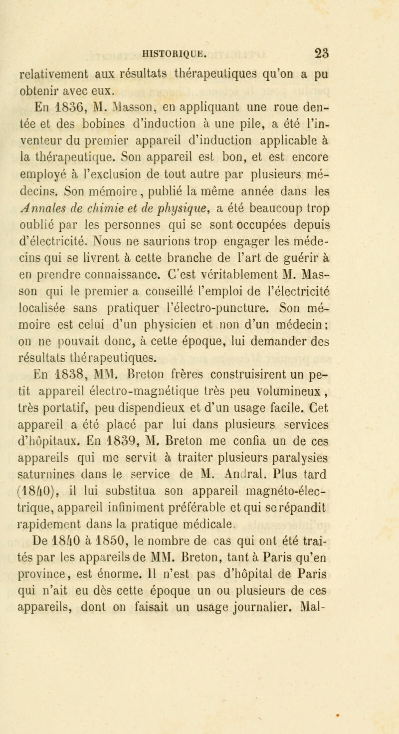 relativement aux résultats thérapeutiques qu'on a pu obtenir avec eux. En 1836, M. basson, en appliquant une roue den- tée et des bobines d'induction à une pile, a été l'in- venteur du premier appareil d'induction applicable à la thérapeutique. Son appareil est bon, et est encore employé à l'exclusion de tout autre par plusieurs mé- decins. Son mémoire, publié la même année dans les Annales de chimie et de physique, a été beaucoup trop oublié par les personnes qui se sont occupées depuis d'électricité. Nous ne saurions trop engager les méde- cins qui se livrent à cette branche de l'art de guérir à en prendre connaissance. C'est véritablement M. Mas- son qui le premier a conseillé l'emploi de l'électricité localisée sans pratiquer l'électro-puncture. Son mé- moire est celui d'un physicien et non d'un médecin: on ne pouvait donc, à cette époque, lui demander des résultats thérapeutiques. En 1838, MM. Breton frères construisirent un pe- tit appareil électro-magnétique très peu volumineux , très portatif, peu dispendieux et d'un usage facile. Cet appareil a été placé par lui dans plusieurs services d'hôpitaux. En 1839, M. Breton me confia un de ces appareils qui me servit à traiter plusieurs paralysies saturnines clans le service de M. Amiral. Plus tard (I8Z1O), il lui substitua son appareil magnéto-élec- trique, appareil infiniment préférable et qui se répandit rapidement dans la pratique médicale. De 18/jO à 1850, le nombre de cas qui ont été trai- tés par les appareils de MM. Breton, tant à Paris qu'en province, est énorme. 11 n'est pas d'hôpital de Paris qui n'ait eu dès cette époque un ou plusieurs de ces appareils, dont on faisait un usage journalier. Mal-