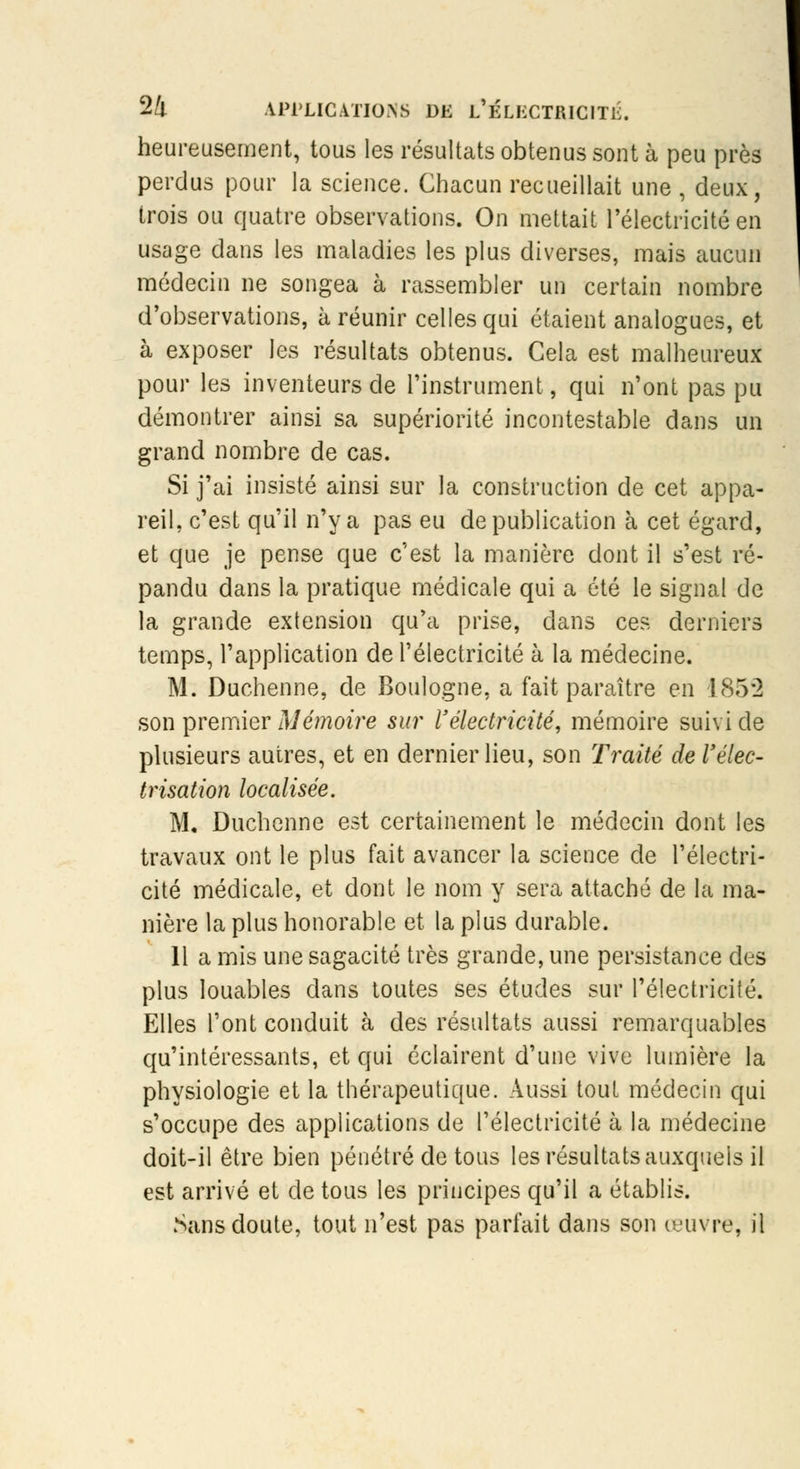 heureusement, tous les résultats obtenus sont à peu près perdus pour la science. Chacun recueillait une , deux, trois ou quatre observations. On mettait l'électricité en usage dans les maladies les plus diverses, mais aucun médecin ne songea à rassembler un certain nombre d'observations, à réunir celles qui étaient analogues, et à exposer les résultats obtenus. Cela est malheureux pour les inventeurs de l'instrument, qui n'ont pas pu démontrer ainsi sa supériorité incontestable dans un grand nombre de cas. Si j'ai insisté ainsi sur la construction de cet appa- reil, c'est qu'il n'y a pas eu de publication à cet égard, et que je pense que c'est la manière dont il s'est ré- pandu dans la pratique médicale qui a été le signal de la grande extension qu'a prise, dans ces derniers temps, l'application de l'électricité à la médecine. M. Duchenne, de Boulogne, a fait paraître en 185*2 son premier Mémoire sur l'électricité, mémoire suivi de plusieurs autres, et en dernier lieu, son Traité del'élec- trisation localisée. M. Duchenne est certainement le médecin dont les travaux ont le plus fait avancer la science de l'électri- cité médicale, et dont le nom y sera attaché de la ma- nière la plus honorable et la plus durable. 11 a mis une sagacité très grande, une persistance des plus louables dans toutes ses études sur l'électricité. Elles l'ont conduit à des résultats aussi remarquables qu'intéressants, et qui éclairent d'une vive lumière la physiologie et la thérapeutique. Aussi tout médecin qui s'occupe des applications de l'électricité à la médecine doit-il être bien pénétré de tous les résultats auxquels il est arrivé et de tous les principes qu'il a établis. Sans doute, tout n'est pas parfait dans son œuvre, il