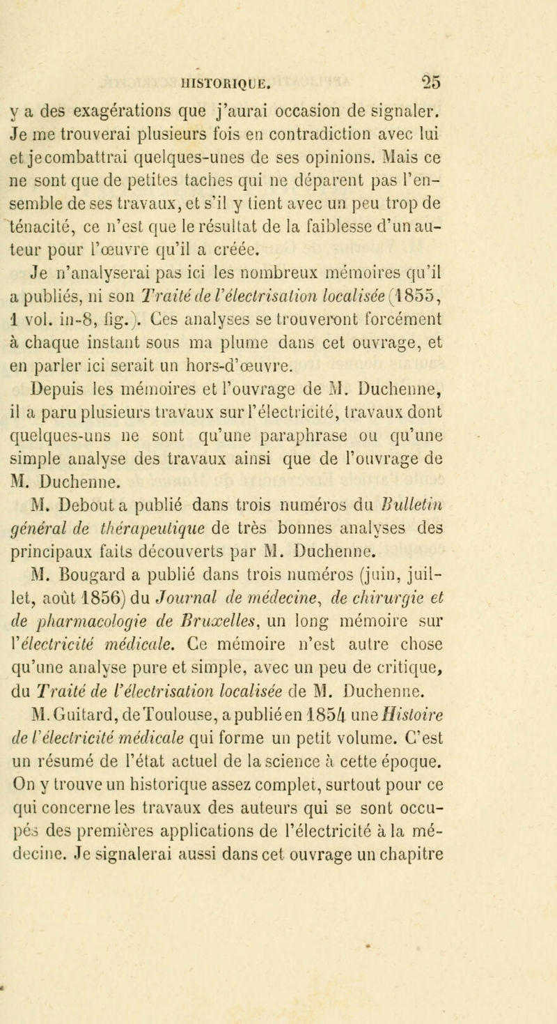 y a des exagérations que j'aurai occasion de signaler. Je me trouverai plusieurs fois en contradiction avec lui et je combattrai quelques-unes de ses opinions. Mais ce ne sont que de petites taches qui ne déparent pas l'en- semble de ses travaux, et s'il y tient avec un peu trop de ténacité, ce n'est que le résultat de la faiblesse d'un au- teur pour l'œuvre qu'il a créée. Je n'analyserai pas ici les nombreux mémoires qu'il a publiés, ni son Traité de Vélectrisalion localisée (4855, 1 vol. in-8, fig.). Ces analyses se trouveront forcément à chaque instant sous ma plume dans cet ouvrage, et en parler ici serait un hors-d'eeuvre. Depuis les mémoires et l'ouvrage de M. Duchenne, il a paru plusieurs travaux sur l'électricité, travaux dont quelques-uns ne sont qu'une paraphrase ou qu'une simple analyse des travaux ainsi que de l'ouvrage de M. Duchenne. M. Débouta publié dans trois numéros du Bulletin général de thérapeutique de très bonnes analyses des principaux faits découverts par M. Duchenne. M. Bougard a publié dans trois numéros (juin, juil- let, août 1856) du Journal de médecine, de chirurgie et de pharmacologie de Bruxelles, un long mémoire sur Vélectricité médicale. Ce mémoire n'est autre chose qu'une analyse pure et simple, avec un peu de critique, du Traité de l'électrisation localisée de M. Duchenne. M.Guitard, de Toulouse, a publié en 1854 une Histoire de Télectricité médicale qui forme un petit volume. C'est un résumé de l'état actuel de la science à cette époque. On y trouve un historique assez complet, surtout pour ce qui concerne les travaux des auteurs qui se sont occu- pés des premières applications de l'électricité à la mé- decine. Je signalerai aussi dans cet ouvrage un chapitre