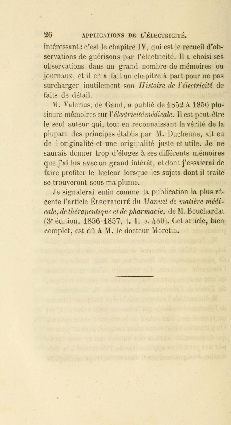 intéressant : c'est le chapitre IV, qui est le recueil d'ob- servations de guérisons par l'électricité. Il a choisi ses observations dans un grand nombre de mémoires ou journaux, et il en a fait un chapitre à part pour ne pas surcharger inutilement son Histoire de Vélectricité de faits de détail. M. Valerius, de Gand, a publié de 1852 à 1856 plu- sieurs mémoires sur Y électricité médicale. Il est peut-être le seul auteur qui, tout en reconnaissant la vérité de la plupart des principes établis par M. Duchenne, ait eu de l'originalité et une originalité juste et utile. Je ne saurais donner trop d'éloges à ses différents mémoires que j'ai lus avec un grand intérêt, et dont j'essaierai de faire profiter le lecteur lorsque les sujets dont il traite se trouveront sous ma plume. Je signalerai enfin comme la publication la plus ré- cente l'article Électricité du Manuel de matière médi- cale, de thérapeutique et de pharmacie, de M. Bouchardat (3e édition, 1856-1857, t. I, p. 430 . Cet article, bien complet, est dû à M. le docteur Moretin,