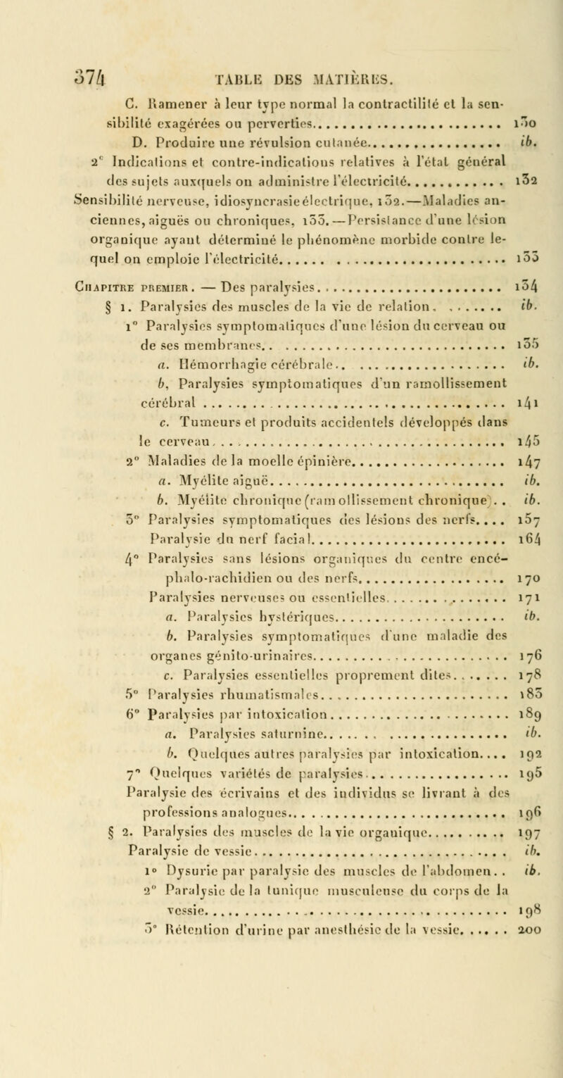 C. Ramener à leur type normal la contractililé et la sen- sibilité exagérées ou perverties i3o D. Produire une révulsion cutanée ib. 2' Indications et contre-indications relatives à l'étal général des sujets auxquels on administre l'électricité 1^2 Sensibilité nerveuse, idiosyncrasieélectrique, 102.—Maladies an- ciennes, aiguës ou chroniques, i55.—Persistance d'une lésion organique ayant déterminé le phénomène morbide contre le- quel on emploie l'électricité 155 Chapitre premier. — Des paralysies 134 § 1. Paralysies des muscles do la vie de relation ib. i° Paralysies symptomaliques d'une lésion du cerveau ou de ses membranes i55 a. Bétnorrhagie cérébrale ib. b. Paralysies symptomaliques d'un ramollissement cérébral i4i c. Tumeurs et produits accidentels développés dans le cerveau i45 2° Maladies de la moelle épinière 14? a. Myélite aiguë. ib. b. Myélite chronique (ramollissement chronique .. ib. 3° Paralysies symptomatiques des lésions des nerfs.... 167 Paralysie du nerf facial . ... . 164 4° Paralysies sans lésions organiques du centre encé- phalo-rachidien ou des nerfs 170 Paralysies nerveuse? ou essentielles 171 a. Paralysies hystériques ib. b. Paralysies symptomatiques d'une maladie des organes génïto-nrinaires 176 c. Paralysies essentielles proprement dites 178 5 Paralysies rhumatismales ï85 6° Paralysies par intoxication 189 a. Paralysies saturnine tb. b. Quelques autres paralysies par intoxication.... 192 7 Quelques variétés de paralysies. 195 Paralysie des écrivains et des individus se livrant à àc^ professions analogues 19^ § 2. Paralysies des muscles de la vie organique 197 Paralysie de vessie ib. i° Dysurie par paralysie des muscles de l'abdomen. . ib. 2 Paralysie de la tunique inusculeusc du corps de la vessie 198 3° Rétention d'urine par anesthésiede la vessie 200