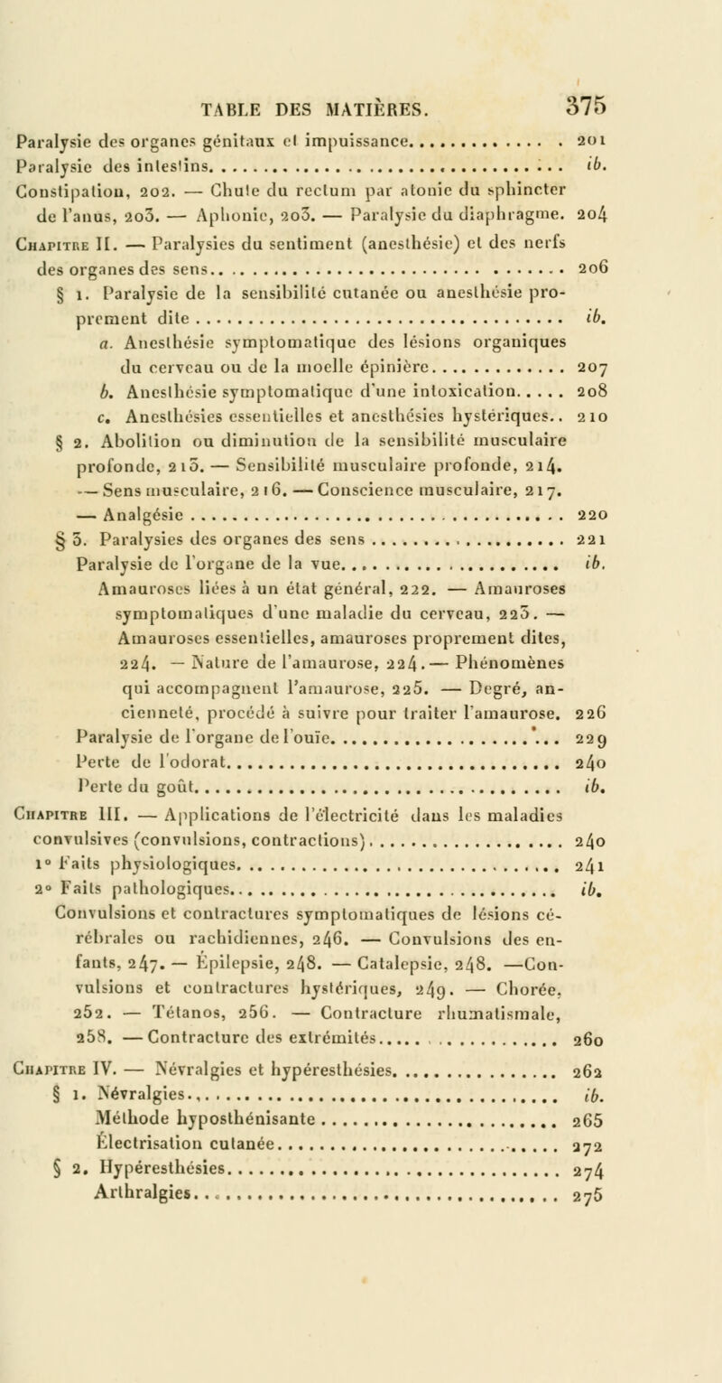 Paralysie des organes génitaux el impuissance 201 Paralysie de9 intestins ib. Constipation, 202. — Chute du rectum par atonie du sphincter de l'anus, 2o3. — Aphonie, 2o3. — Paralysie du diaphragme. 204 Chapitre II. — Paralysies du sentiment (anesthésie) el des nerfs des organes des sens 206 § 1. Paralysie de la sensibilité cutanée ou anesthésie pro- prement dite ib. a. Anesthésie symptomatique des lésions organiques du cerveau ou de la moelle épinière 207 b. Anesthésie symplomatique d'une intoxication 208 c. Anesthésies essentielles et anesthésies hystériques.. 210 § 2. Abolition ou diminution de la sensibilité musculaire profonde, 210. — Sensibilité musculaire profonde, 214. — Sens musculaire, 216. — Conscience musculaire, 217. — Analgésie 220 § 5. Paralysies des organes des sens 221 Paralysie de L'organe de la vue ib, Amauroses liées à un état général, 222. — Amauroses symptomaliques dune maladie du cerveau, 220. — Amauroses essentielles, amauroses proprement dites, 224. — Nature de l'amaurose, 224.— Phénomènes qui accompagnent l'amaurose, 225. — Degré, an- cienneté, procédé à suivre pour traiter l'amaurose. 226 Paralysie de l'organe de l'ouïe \.. 229 Perte de l'odorat 24o Perte du goût , ib. Chapitre III. — Applications de l'électricité dans les maladies convulsives (convulsions, contractions) 2^0 1° Faits physiologiques 241 2° Faits pathologiques ib. Convulsions et contractures symptomaliques de lésions cé- rébrales ou rachidiennes, 246. — Convulsions des en- fants, 247. — Épilepsie, 2^8. — Catalepsie, 248. —Con- vulsions et contractures hystériques, 249. — Chorée, 252. — Tétanos, 256. — Contracture rhumatismale, 258. — Contracture des extrémités 260 Chapitre IV. — Névralgies et hypéresthésies 262 § 1. Névralgies ib. Méthode hyposthénisante 265 Klectrisation cutanée 272 § 2. Hypéresthésies 274 Arthralgies 275