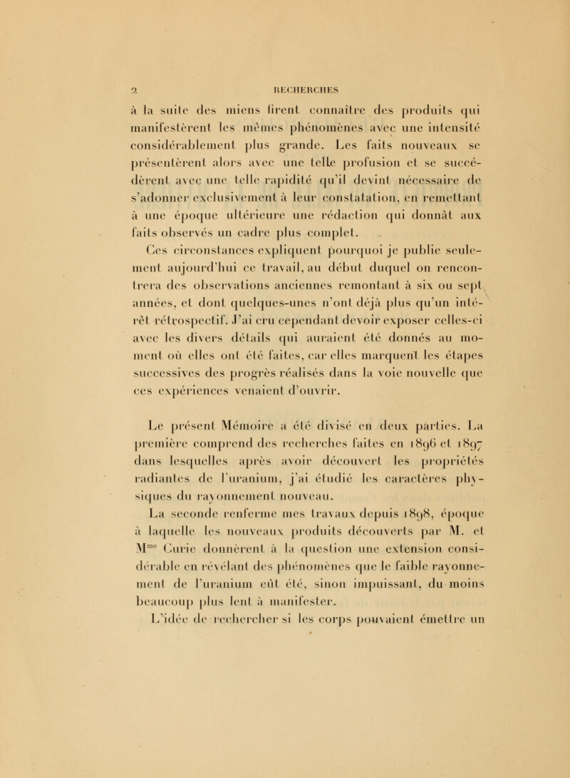 à la suite des miens tirent connaître des produits qui manifestèrent les mêmes phénomènes avec une intensité considérablement plus grande. Les faits nouveaux se présentèrent alors avec une telle profusion et se succé- dèrent avec une telle rapidité qu'il devint nécessaire de s'adonner exclusivement à leur constatation, en remettant à une époque ultérieure une rédaction qui donnât aux faits observés un cadre plus complet. Ces circonstances expliquent pourquoi je publie seule- ment aujourd'hui ce travail, au début duquel on rencon- trera des observations anciennes remontant à six ou sept années, et dont quelques-unes n'ont déjà plus qu'un inté- rêt rétrospectif. J'ai cru cependant devoir exposer celles-ci avec les divers détails qui au rai en t été donnés au mo- ment où elles ont été faites, car elles marquent les étapes successives des progrès réalisés dans la voie nouvelle que ces expériences venaient d'ouvrir. Le présent Mémoire a été divisé en deux parties. La première comprend des recherches faites en 1896 et 1897 dans lesquelles après avoir découvert les propriétés radiantes de l'uranium, j'ai étudié les caractères phy- siques du rayonnement nouveau. La seconde renferme mes travaux depuis 1898, époque à laquelle les nouveaux produits découverts par M. et Mme Curie donnèrent à la question une extension consi- dérable en révélant des phénomènes que le faible rayonne- ment de l'uranium eut été, sinon impuissant, du moins beaucoup plus lent à manifester. L'idée de rechercher si les corps pouvaient émettre un