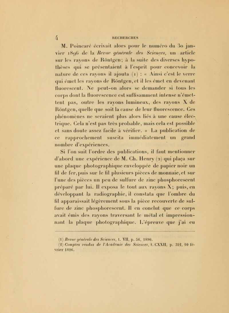 M. Poincaré écrivait alors pour le numéro du 3o jan- vier 1896 de la Revue générale des Sciences, un article sur les rayons de Rôntgcn; à la suite des diverses hypo- thèses qui se présentaient à l'esprit pour concevoir la nature de ces rayons il ajouta (i) : « Ainsi c'est le verre qui émet les rayons de Rôntgen,et il les émet en devenant fluorescent. Ne peut-on alors se demander si tous les corps dont la fluorescence est suffisamment intense n'émet- tent pas, outre les rayons lumineux, des rayons X de Rontgen, quelle que soit la cause de leur fluorescence. Ces phénomènes ne seraient plus alors liés à une cause élec- trique. Cela n'est pas très probable, mais cela est possible et sans doute assez facile à vérifier. » La publication de ce rapprochement suscita immédiatement un grand nombre d'expériences. Si l'on suit Tordre des publications, il faut mentionner d'abord une expérience de M. Ch. Henry (2) qui plaça sur une plaque photographique enveloppée de papier noir un fil de fer, puis sur le fil plusieurs pièces de monnaie, et sur l'une des pièces un peu de sulfure de zinc phosphorescent préparé par lui. Il exposa le tout aux ravons X; puis, en développant la radiographie, il constata que l'ombre du fil apparaissait légèrement sous la pièce recouverte de sul- fure de zinc phosphorescent. Il en conclut que ce corps avait émis des rayons traversant le métal et impression- nant la plaque photographique. L'épreuve que j'ai eu (1) Revue générale des Sciences, t. VII, p. 56, 1896. (2) Comptes rendus de VAcadémie des Sciences, t. CXXII, p. 312, 10 fé- vrier 1896.