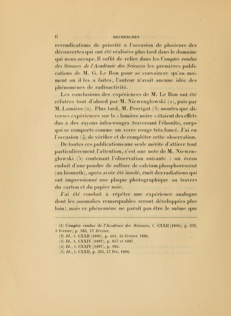 revendications de priorité à l'occasion de plusieurs des découvertes qui ont été réalisées plus tard dans le domaine qui nous occupe. Il suffit de relire dans les Comptes rendus des Séances de ïAcadémie des Sciences les premières publi- cations de M. G. Le Bon pour se convaincre qu'au mo- ment où il les a faites, l'auteur n'avait aucune idée des phénomènes de radioactivité. Les conclusions des expériences de M. Le Bon ont été réfutées tout d'abord par M. Niewenglowski (ï), puis par M. Lumière (a). Plus tard, M. Perrigot (3) montra que di- verses expériences sur la « lumière noire » étaient des effets dus à des rayons infra-rouges traversant l'ébonite, corps qui se comporte comme un verre rouge très foncé. J'ai eu l'occasion (4) de vérifier et de compléter cette observation. De toutes ces publications une seule mérite d'attirer tout particulièrement l'attention, c'est une note de M. Niewen- glowski (5) contenant l'observation suivante : un écran enduit d'une poudre de sulfure de calcium phosphorescent (au bismuth), après avoir été insolé, émit des radiations qui ont impressionné une plaque photographique au travers du carton et du papier noir. J'ai été conduit à répéter une expérience analogue dont les anomalies remarquables seront développées plus loin; mais ce phénomène ne paraît pas être le même que (1) Comptes rendus de VAcadémie des Sciences, l. CXXII (1896), p. 232, 3 février; p. 385, 17 février. (2) Id., t. CXXII (1896), p. 463, 24 février 1896. (3) Id., t. CXXIV (1897), p. 857 et 1087. (4) Id., t. CXXIV (1897), p. 984. (5) Id., t. CXXII, p. 385, 17 fév. 1896.